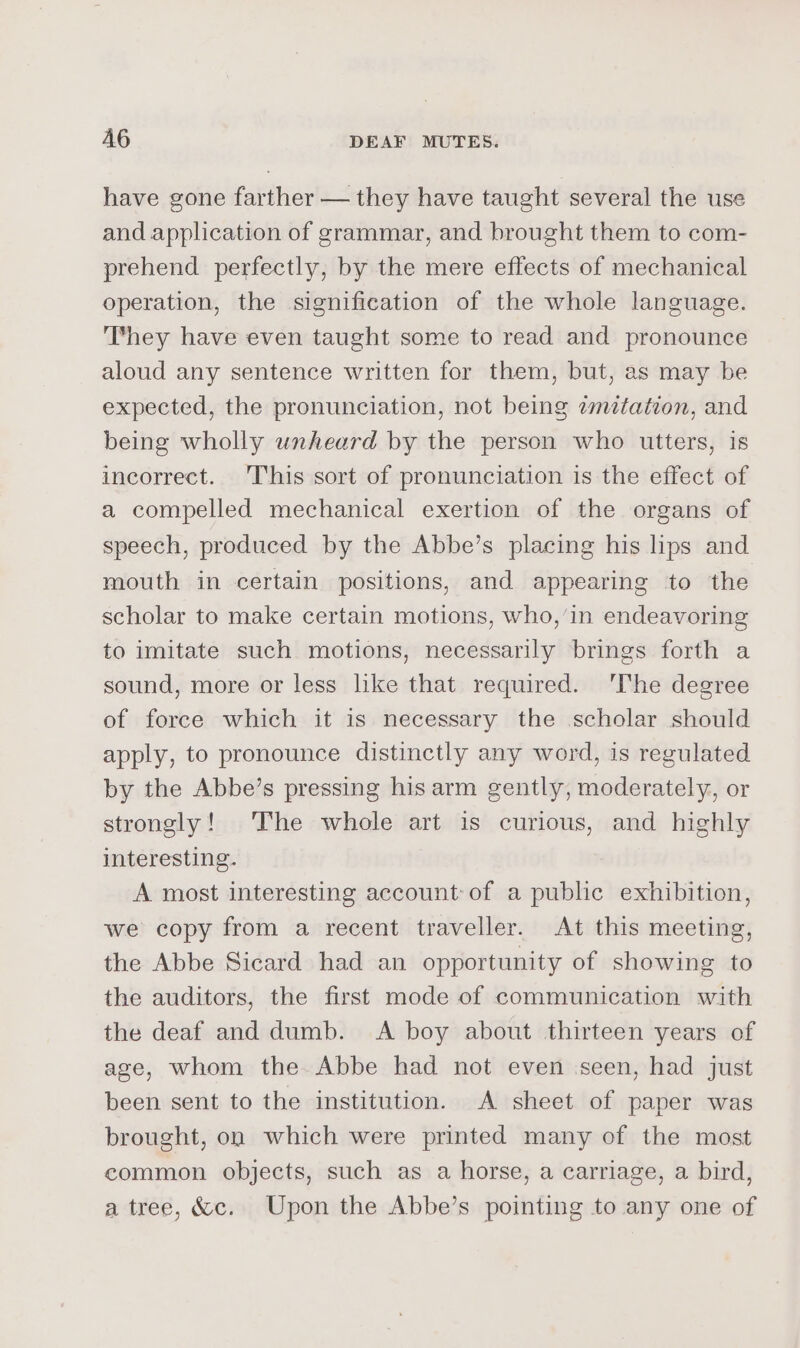 have gone farther — they have taught several the use and application of grammar, and brought them to com- prehend perfectly, by the mere effects of mechanical operation, the signification of the whole language. ‘They have even taught some to read and pronounce aloud any sentence written for them, but, as may be expected, the pronunciation, not being imitation, and being wholly unheard by the person who utters, is incorrect. This sort of pronunciation is the effect of a compelled mechanical exertion of the organs of speech, produced by the Abbe’s placing his lips and mouth in certain positions, and appearing to the scholar to make certain motions, who,’in endeavoring to imitate such motions, necessarily brings forth a sound, more or less lke that required. ‘The degree of force which it is necessary the scholar should apply, to pronounce distinctly any word, is regulated by the Abbe’s pressing his arm gently, moderately, or strongly! The whole art is curious, and highly interesting. A most interesting account of a public exhibition, we copy from a recent traveller. At this meeting, the Abbe Sicard had an opportunity of showing to the auditors, the first mode of communication with the deaf and dumb. &lt;A boy about thirteen years of age, whom the Abbe had not even ‘seen, had just been sent to the institution. A sheet of paper was brought, on which were printed many of the most common objects, such as a horse, a carriage, a bird, a tree, &amp;c. Upon the Abbe’s pointing to any one of