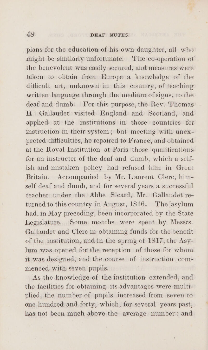 _plans for the education of his own daughter, all who might be similarly unfortunate. The co-operation of the benevolent was easily secured, and measures were taken to obtain from Europe a knowledge of the difficult art, unknown in this country, of teaching written language through the medium of signs, to the deaf and dumb. For this purpose, the Rev. Thomas H. Gallaudet visited England and Scotland, and applied at the institutions in those countries for imstruction im their system; but meeting with unex- pected difficulties, he repaired to France, and obtained at the Royal Institution at Paris those qualifications for an instructer of the deaf and dumb, which a self- ish and mistaken policy had refused him in Great Britain. Accompanied by Mr. Laurent Clerc, him- self deaf and dumb, and for several years a successful teacher under the Abbe Sicard, Mr. Gallaudet re- turned to this country in August, 1816. The asylum had, in May preceding, been incorporated by the State Legislature. Some months were spent by Messrs. Gallaudet and Clere in obtaining funds for the benefit of the institution, and in the spring of 1817, the Asy- lum was opened for the reception of those for whom it was designed, and the course of instruction com- menced with seven pupils. As the knowledge of the institution extended, and the facilities for obtaining its advantages were multi- plied, the number of pupils increased from seven to one hundred and forty, which, for several years past, has not been much above the average number: and