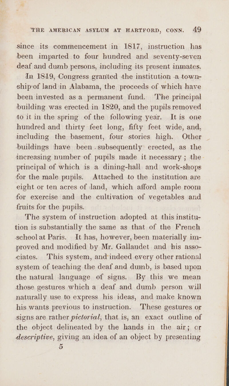 since its commencement in 1817, instruction has been imparted to four hundred and seventy-seven deaf and dumb persons, including its present inmates. In I819,-Congress granted the institution -a town- ship‘of land in Alabama, the proceeds of which have been invested asa permanent fund. ‘The principal Suilding was erected in 1820, and the pupils removed to it in the spring of the following year. It is one hundred and thirty feet long, fifty feet wide, and, including the basement, four stories high. Other buildings have been .subsequently erected, as the ancreasing number of pupils made it necessary ; the. principal of which is a dining-hall and work-shops for the male pupils. Attached to the institution are eight or ten acres of dand, which afford ample room for exercise and the cultivation of vegetables and fruits for the pupils. The system of instruction adopted at this institu- tion is substantially the same as that of the French school at Parts. It has, however, been materially im- proved and modified by Mr. Gallaudet and ‘bis asso- ciates. This system, and*indeed.every other rational system of teaching the deaf.and dumb, is based upon the natural language of signs. By this we mean those gestures which a deaf and dumb person will naturally use to express his ideas, and make known his wants previous to instruction. ‘These gestures or signs are rather pictorial, that is, an exact outline of the object delineated by the hands in the air; or descriptive, giving an idea of an object by presenting 5