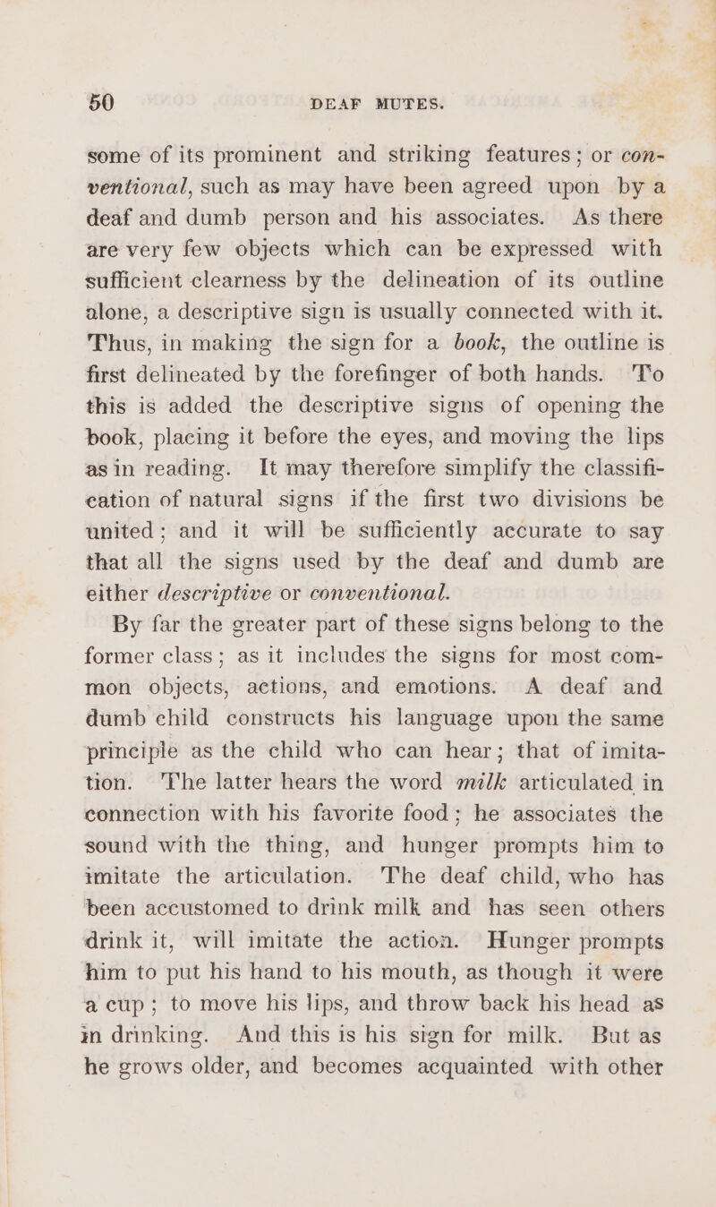 some of its prominent and striking features; or con- ventional, such as may have been agreed upon by a deaf and dumb person and his associates. As there are very few objects which can be expressed with sufficient clearness by the delineation of its outline alone, a descriptive sign is usually connected with it. Thus, in making the sign for a book, the outline is first delineated by the forefinger of both hands. 'To this is added the descriptive signs of opening the book, placing it before the eyes, and moving the lips asin reading. It may therefore simplify the classifi- eation of natural signs if the first two divisions be united; and it will be sufficiently accurate to say that all the signs used by the deaf and dumb are either descriptive or conventional. By far the greater part of these signs belong to the former class; as it includes the signs for most com- mon objects, actions, and emotions. A deaf and dumb child constructs his language upon the same principle as the child who can hear; that of imita- tion. The latter hears the word milk articulated in connection with his favorite food; he associates the sound with the thing, and hunger prompts him to imitate the articulation. The deaf child, who has been accustomed to drink milk and has seen others drink it, will imitate the action. Hunger prompts him to put his hand to his mouth, as though it were acup; to move his lips, and throw back his head as in drinking. And this is his sign for milk. But as he grows older, and becomes acquainted with other