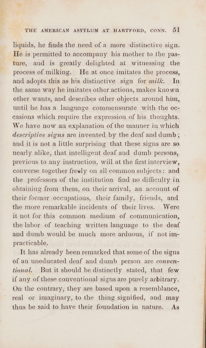 liquids, he finds the need of a more -distinctive sign. He is permitted to accompany his mother to the pas- ture, and is greatly delighted at witnessing the process of milking. He at once imitates the process, and adopts this as his distinctive sign for mk. In the same way he imitates other actions, makes known other wants, and describes other objects around him, until he has a language commensurate with the oc- casions which require the expression of his thoughts. We have now an explanation of the manner in which descriptive signs are invented by the deaf and dumb; and it is not a little surprising that these signs are so nearly alike, that intelligent deaf and dumb persons, previous to any instruction, will at the first interview, converse together freely on all common subjects: and the professors of the institution find no difficulty in obtaining from them, on their arrival, an account of their former occupations, their family, friends, and the more remarkable incidents of their hives. Were it not for this common medium of communication, the labor of teaching written language to the deaf and dumb would be much more arduous, if not im- practicable. It has already been remarked that some of the signs of an uneducated deaf and dumb person are conven- tional. But it should be distinctly stated, that few if any of these conventional signs are purely arbitrary. On the contrary, they are based upon a resemblance, real or imaginary, to the thing signified, and may thus be said to have their foundation in nature. As