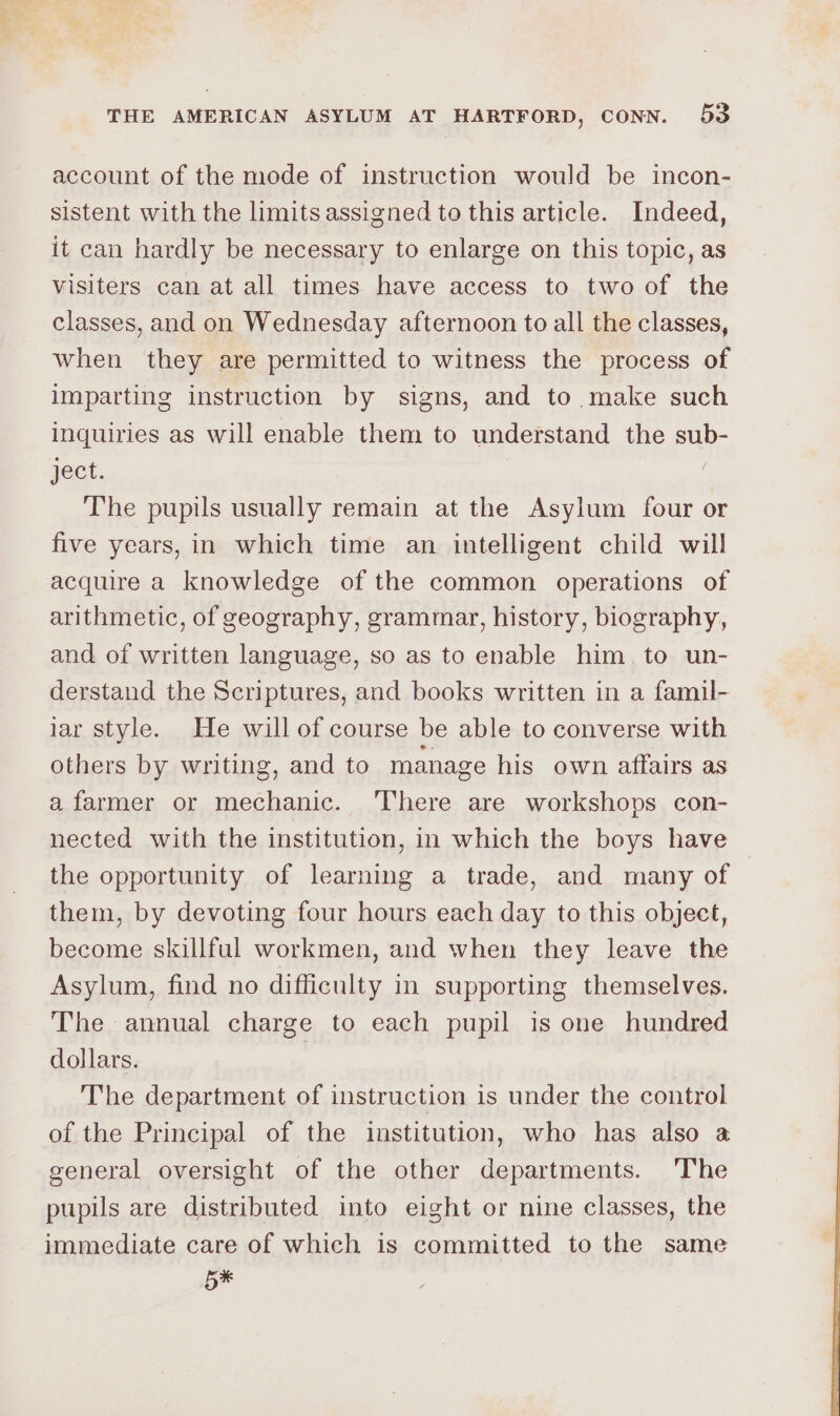 account of the mode of instruction would be incon- sistent with the limits assigned to this article. Indeed, it can hardly be necessary to enlarge on this topic, as visiters can at all times have access to two of the classes, and on Wednesday afternoon to all the classes, when they are permitted to witness the process of imparting instruction by signs, and to make such inquiries as will enable them to understand the sub- ject. | The pupils usually remain at the Asylum four or five years, in which time an intelligent child will acquire a knowledge of the common operations of arithmetic, of geography, grammar, history, biography, and of written language, so as to enable him. to un- derstand the Scriptures, and books written in a famil- lar style. He will of course be able to converse with others by writing, and to manage his own affairs as a farmer or mechanic. ‘There are workshops con- nected with the institution, in which the boys have the opportunity of learning a trade, and many of them, by devoting four hours each day to this object, become skillful workmen, and when they leave the Asylum, find no difficulty in supporting themselves. The annual charge to each pupil is one hundred dollars. The department of instruction is under the control of the Principal of the institution, who has also a general oversight of the other departments. The pupils are distributed into eight or nine classes, the immediate care of which is committed to the same 5x