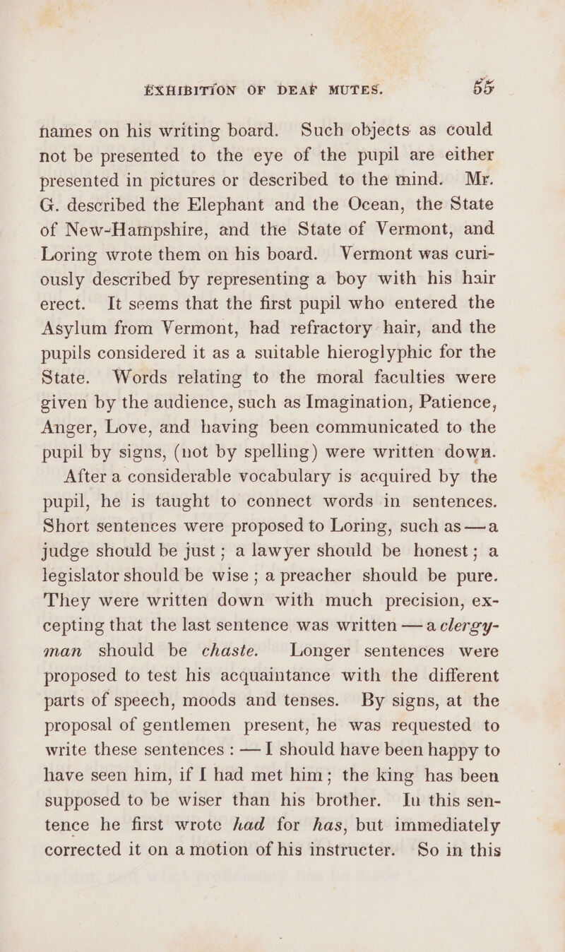 frames on his writing board. Such objects as could not be presented to the eye of the pupil are either presented in pictures or described to the mind. Mr. G. described the Elephant and the Ocean, the State of New-Hampshire, and the State of Vermont, and Loring wrote them on his board. Vermont was curi- ously described by representing a boy with his hair erect. It seems that the first pupil who entered the Asylum from Vermont, had refractory hair, and the pupils considered it as a suitable hieroglyphic for the State. Words relating to the moral faculties were given by the audience, such as Imagination, Patience, Anger, Love, and having been communicated to the pupil by signs, (not by spelling) were written down. After a considerable vocabulary is acquired by the pupil, he is taught to connect words in sentences. Short sentences were proposed to Loring, such as—a judge should be just ; a lawyer should be honest; a legislator should be wise ; a preacher should be pure. They were written down with much precision, ex- cepting that the last sentence was written —aclergy- man should be chaste. Longer sentences were proposed to test his acquaintance with the different parts of speech, moods and tenses. By signs, at the proposal of gentlemen present, he was requested to write these sentences : —I should have been happy to have seen him, if I had met him; the king has been supposed to be wiser than his brother. In this sen- tence he first wrote had for has, but immediately corrected it on a motion of his instrueter. So in this