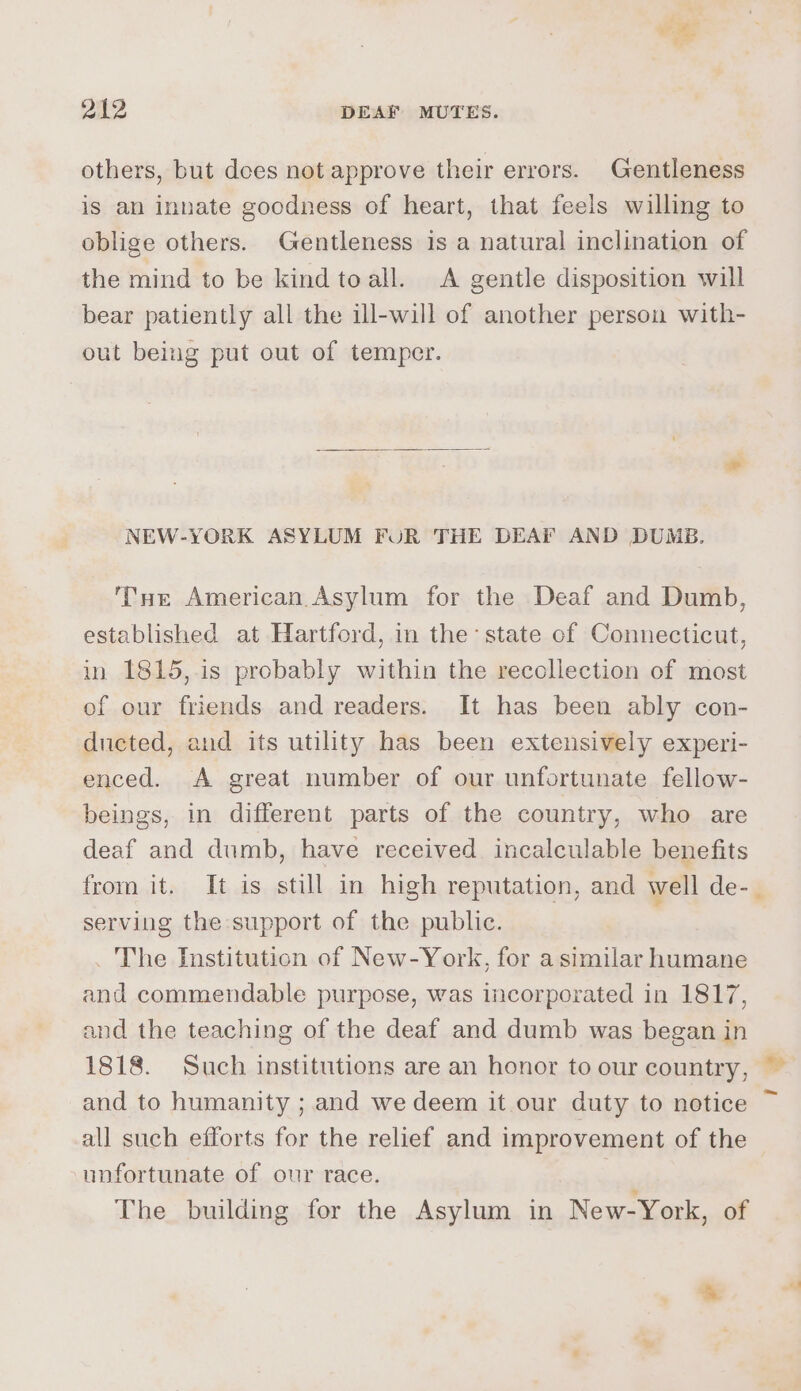 others, but does not approve their errors. Gentleness is an innate goodness of heart, that feels willing to oblige others. Gentleness is a natural inclination of the mind to be kind toall. A gentle disposition will bear patiently all the ill-will of another person with- out being put out of temper. NEW-YORK ASYLUM FUR THE DEAF AND DUMB. THe American Asylum for the Deaf and Dumb, established at Hartford, in the: state of Connecticut, in 1815,.is probably within the recollection of most of our friends and readers. It has been ably con- ducted, and its utility has been extensively experi- enced. A great number of our unfortunate fellow- beings, in different parts of the country, who are deaf and dumb, have received incalculable benefits from it. It is still in high reputation, and well de- serving the support of the public. _ The Institution of New-York, for a similar pC and commendable purpose, was incorporated in 1817, and the teaching of the deaf and dumb was began in 1818. Such institutions are an honor to our country, and to humanity ; and we deem it our duty to notice all such efforts for the relief and improvement of the unfortunate of our race. | The building for the Asylum in New-York, of & »