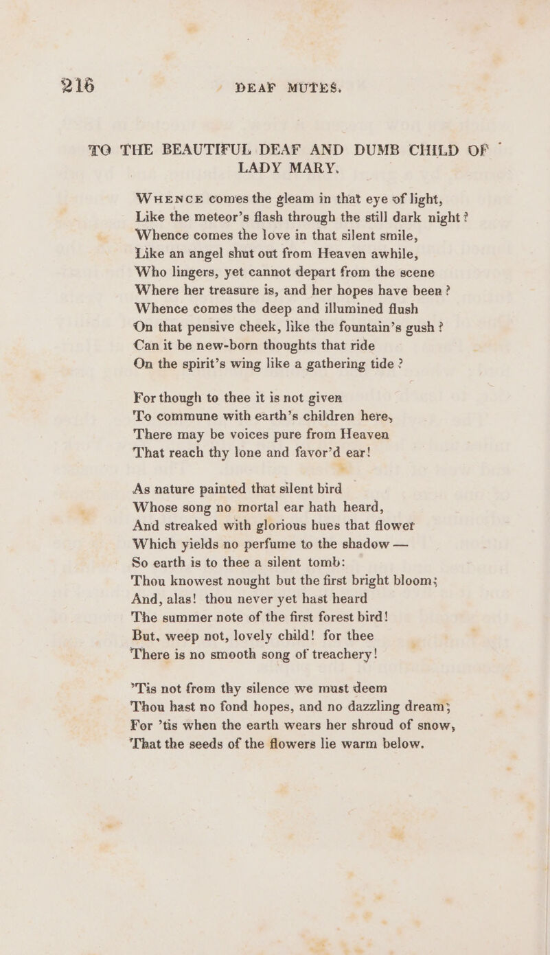 TO THE BEAUTIFUL DEAF AND DUMB CHILD OF ~ LADY MARY. WHENCE comes the gleam in that eye of light, Like the meteor’s flash through the still dark night? Whence comes the love in that silent smile, Like an angel shut out from Heaven awhile, Who lingers, yet cannot depart from the scene Where her treasure is, and her hopes have been? Whence comes the deep and illumined flush On that pensive cheek, like the fountain’s gush ? Can it be new-born thoughts that ride On the spirit’s wing like a gathering tide ? For though to thee it is not given To commune with earth’s children here, There may be voices pure from Heaven That reach thy lone and favor’d ear! As nature painted that silent bird — Whose song no mortal ear hath heard, And streaked with glorious hues that flower Which yields no perfume to the shadow — So earth is to thee a silent tomb: Thou knowest nought but the first bright bloom; And, alas! thou never yet hast heard The summer note of the first forest bird! But, weep not, lovely child! for thee There is no smooth song of treachery! Tis not frem thy silence we must deem Thou hast no fond hopes, and no dazzling dream; For ’tis when the earth wears her shroud of snow, ‘That the seeds of the flowers lie warm below.