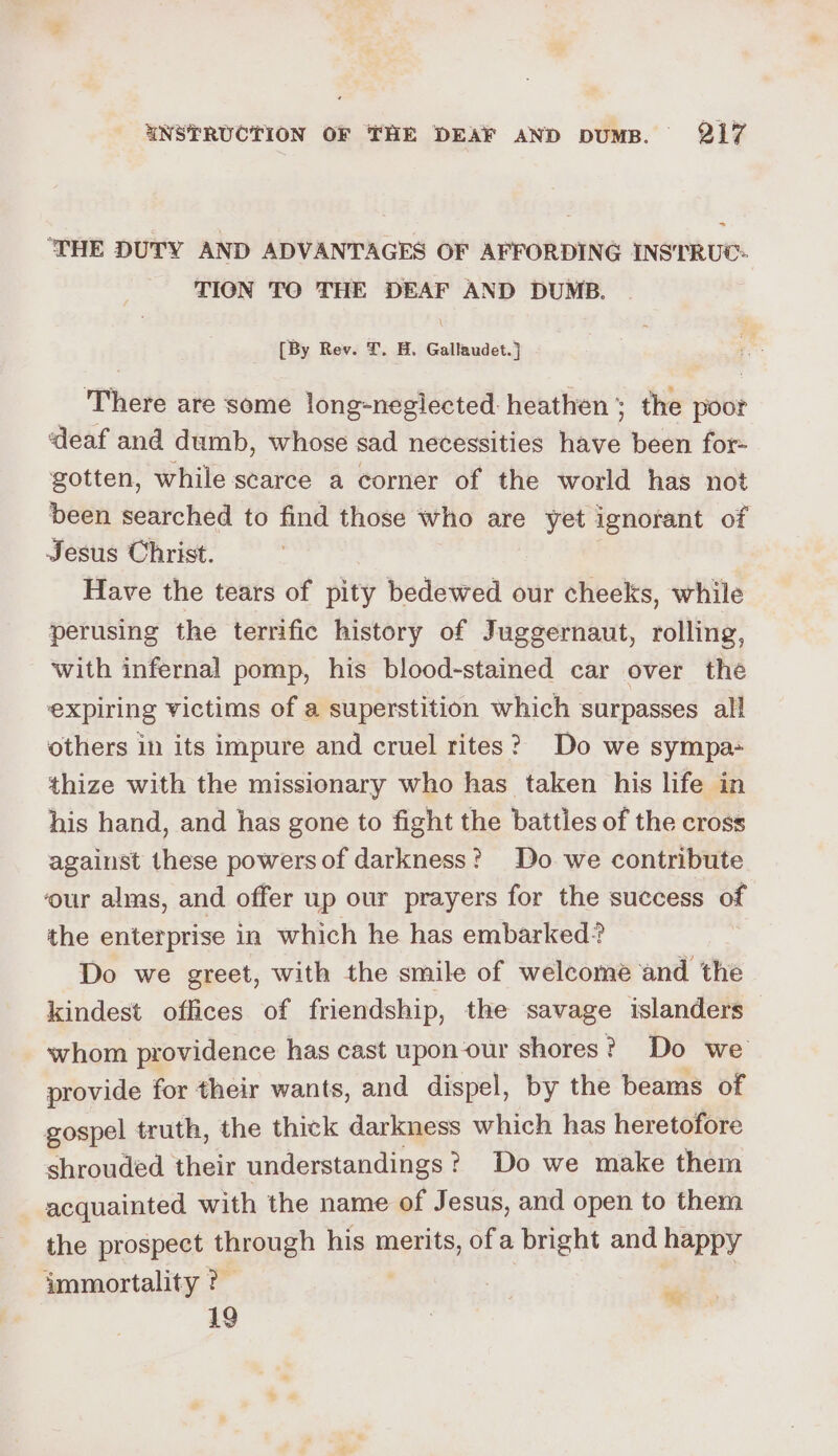 ~*~ THE DUTY AND ADVANTAGES OF AFFORDING INSTRUC: TION TO THE DEAF AND DUMB. [By Rev. fT. H. Gallaudet.] There are some long-negiected heathen; the poor ‘deaf and dumb, whose sad necessities have been for- gotten, while scarce a corner of the world has not been searched to find those who are yet ignorant of Jesus Christ. Have the tears of pity bedewed our cheeks, while perusing the terrific history of Juggernaut, rolling, with infernal pomp, his blood-stained car over the expiring victims of a superstition which surpasses all others in its impure and cruel rites? Do we sympa thize with the missionary who has taken his life in his hand, and has gone to fight the battles of the cross against these powers of darkness? Do we contribute ‘our alms, and offer up our prayers for the success of the enterprise in which he has embarked? Do we greet, with the smile of welcome and the kindest offices of friendship, the savage islanders whom providence has cast upon our shores? Do we provide for their wants, and dispel, by the beams of gospel truth, the thick darkness which has heretofore shrouded their understandings ? Do we make them acquainted with the name of Jesus, and open to them the prospect through his merits, ofa bright and happy immortality ?- 19 “%