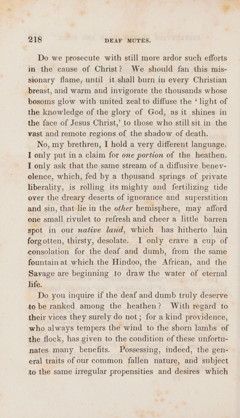 Do we prosecute with still more ardor such efforts im the cause of Christ?) We should fan this mis- sionary flame, until it shall burn in every Christian breast, and warm and invigorate the thousands whose bosoms glow with united zeal to diffuse the ‘light of the knowledge of the glory of God, as it shines in the face of Jesus Christ,’ to those who still sit in the vast and remote regions of the shadow of death. No, my brethren, I hold a very different language. I only put ina claim for one portion of the heathen. I only ask that the same stream of a diffusive benev- olence, which, fed by a thousand springs of private liberality, is rolling its mighty and fertilizing tide over the dreary deserts of ignorance and _ superstition and sin, that-le in the other hemisphere, may afford one small rivulet to refresh and cheer a little barren spot in our native land, which has hitherto lain forgotten, thirsty, desolate. I only crave a cup of consolation for the deaf and dumb, from the same fountain at which the Hindoo, the African, and the Savage are beginning to draw the water of eternal jife. Do you inquire if the deaf and dumb truly deserve to be ranked among the heathen? With regard to their vices they surely do not; for a kind providence, who always tempers the wind to the shorn lambs of the flock, has given to the condition of these unfortu- nates many benefits. Possessing, indeed, the gen- eral traits of our common fallen nature, and subject to the same irregular propensities and desires which