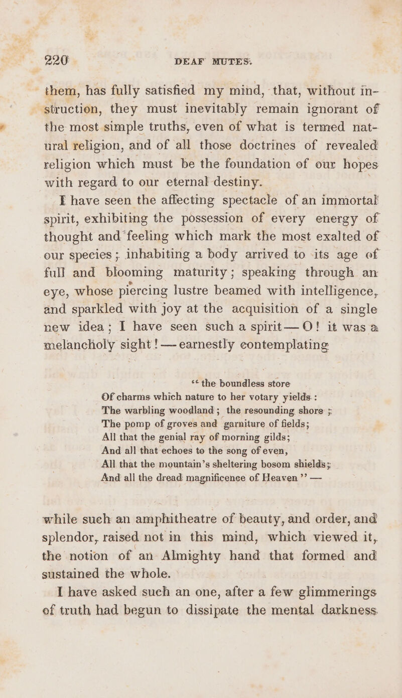 - them, has fully satisfied my mind, that, without in- struction, they must inevitably remain ignorant of the most simple truths, even of what is termed nat- ural religion, and of all those doctrines of revealed religion which must be the foundation of our hopes with regard to our eternal destiny. I have seen the affecting spectacle of an immortal spirit, exhibiting the possession of every energy of thought and ‘feeling which mark the most exalted of eur species ; inhabiting a body arrived to ‘its age of full and blooming maturity; speaking through an eye, whose piercing lustre beamed with intelligence, and sparkled with joy at the acquisition of a single new idea; I have seen such a spirit—O! it was @ melancholy sight !—-earnestly contemplating ‘* the boundless store Of charms which nature to her votary yields: The warbling woodland; the resounding shore ; The pomp of groves and ‘garniture of fields; All that the genial ray of morning gilds; And all that echoes to the song of even, All that the mountain’s sheltering bosom shields; And all the dread magnificence of Heaven ’’? — while such an amphitheatre of beauty, and order, and splendor, raised not in this mind, which viewed it, the notion of an Almighty hand that formed and sustained the whole. : I have asked such an one, after a few glimmerings of truth had begun to dissipate the mental darkness.