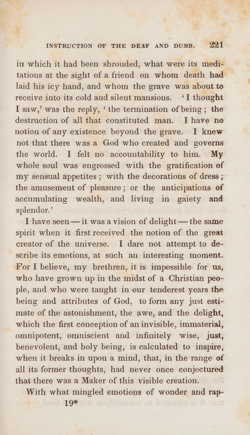 in which it had been shrouded, what were its medi- laid his icy hand, and whom the grave was about to receive into its cold and silent mansions. ‘I thought I saw,’ was the reply, ‘ the termination of being ; the destruction of all that constituted man. Ihave no notion of any existence beyond the grave. I knew not that there was a God who created and governs the world. I felt no accountability to him. My whole soul was engrossed with the gratification of the amusement of pleasure; or the anticipations of accumulating wealth, and living in gaiety and splendor.’ | I have seen— it was a vision of delight — the same spirit when it first received the notion of the great creator of the universe. I dare not attempt to de- scribe its emotions, at such an interesting moment. For I believe, my brethren, it is impossible for us, who have grown up in the midst of a Christian peo- ple, and who were taught in our tenderest years the being and attributes of God, to form any just esti- mate of the astonishment, the awe, and the delight, which the first conception of an invisible, immaterial, omnipotent, omniscient and infinitely wise, just, benevolent, and holy being, is calculated to inspire, when it breaks in upon a mind, that, in the range of all its former thoughts, had never once conjectured that there was a Maker of this visible creation. With what mingled emotions of wonder and rap- 19* - . %