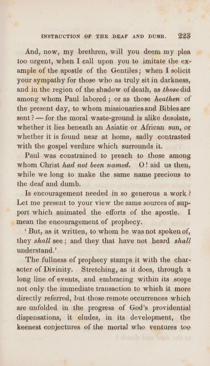 And, now, my brethren, will you deem my plea too urgent, when I eall upon you te imitate the ex- ample of the apostle of the Gentiles; when I solicit your sympathy for those who as truly sit in darkness, and in the region of the shadow of death, as those did among whom Paul labored ; or as those heathen of the present day, to whom missionaries and Bibles are sent ? — for the moral waste-ground is alike desolate, whether it lies beneath an Asiatic or African sun, or whether it is found near at home, sadly contrasted with the gospel verdure which surrounds it. Paul was constrained to preach to those among whom Christ had not been named. O! aid us then, while we long to make the.same name precious to the deaf and dumb, Is encouragement needed in so generous a work ? Let me present to your view the same sources of sup- port which animated the efforts of the apostle. I -mean the encouragement of prophecy. ‘But, as it written, to whom he was not sania of, they shall see; and they that have not heard aad understand.’ The fullness of prophecy stamps it with the char- acter of Divinity. Stretching, as it does, through a long line of events, and embracing within its scope not only the immediate transaction to which it more directly referred, but those remote occurrences which are unfolded in the progress of God’s providential dispensations, it eludes, in its development, the keenest conjectures of the mortal who ventures too