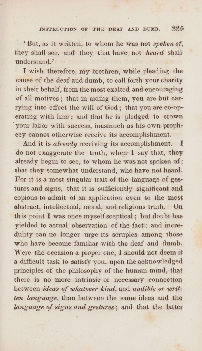 ‘But, as it written, to whom he was not speken of, they shall see, and they that have not heard shall understand.’ | I wish therefore, my brethren, while pleading the eause of the deaf and dumb, to eall forth your charity in their behalf, from the most exalted and encouraging of all motives; that in aiding them, you are but car- rying into effect the will of God; that you are co-op- erating with him; and that he is pledged to crown “your labor with suecess, inasmuch as his own-proph- ecy cannot otherwise receive its accomplishment. | And it is already receiving its accomplishment. I do not exaggerate the truth, when I say that, they already begin to see, to whom he was not spoken of ; that they somewhat understand, who have not heard. For it is a most singular trait of the language of ges- tures and signs, that it is sufficiently significant and copious to admit of an application even to the most abstract, intellectual, moral, and religious truth. On this point I was once myself sceptical ; but doubt has yielded to actual observation of the fact; and incre- dulity can no longer urge its scruples among those who have become familiar with the deaf and dumb. Were the occasion a proper one, I should not deem it a difficult task to satisfy you, upon the acknowledged principles of the philosophy of the human mind, that there is no more intrinsic or neeessary connection between édeas of whatever kind, and audible or writ- ten language, than between the same ideas and the language of signs and gestures; and that the latter