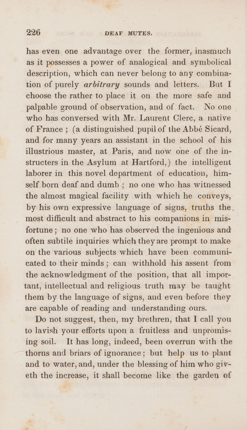 has even one advantage over the former, inasmuch as it possesses a power of analogical and symbolical description, which can never belong to any combina- tion of purely arbitrary sounds and letters. But I choose the rather to place it on the more safe and palpable ground of observation, and of fact. No one | who has conversed with Mr. Laurent Clerc, a native of France ; (a distinguished pupil of the Abbé Sicard, and for many years an assistant in the school of his illustrious master, at Paris, and now one of the in- structers in the Asylum at Hartford,) the intelligent laborer in this novel department of education, him- self born deaf and dumb ; no one who has witnessed the almost magical facility with which he conveys, by his own expressive language of signs, truths the. most difficult and abstract to his companions in mis- fortune ; no one who has observed the ingenious and often subtile inquiries which they are prompt to make on the various subjects which have been communi- cated to their minds ; can withhold -his assent from the acknowledgment of the position, that all impor- tant, intellectual and religious truth may be taught them by the language of signs, and even before they are capable of reading and understanding ours. Do not suggest, then, my brethren, that I call you to lavish your efforts upon a fruitless and unpromis- ing soil. It has long, indeed, been overrun with the thorns and briars of ignorance; but help us to plant and to water, and, under the blessing of him who giv- eth the increase, it shall become like the garden of