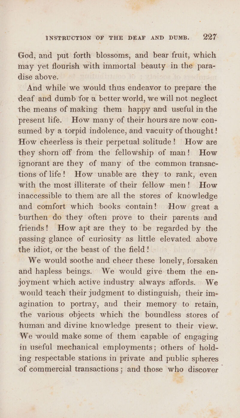 God, and put forth blossoms, and bear fruit, which may yet flourish with immortal beauty in the para- dise above. And while we would thus endeavor to prepare the deaf and dumb for a better world, we will not neglect the means of making them happy and useful in the ‘present life. How many of their hours are now con- sumed by a torpid indolence, and vacuity of thought! How cheerless is their perpetual solitude! How are they shorn off from the fellowship of man! How ignorant are they of many of the common transac- tions of life! How unable are they to rank, even with the most illiterate of their fellow men! How inaccessible to them are all the stores of knowledge and comfort which ‘books ‘contain! ‘How great a burthen do they often prove to their parents and friends! How apt are they to be regarded by the passing glance of curiosity as little elevated above the idiot, or the beast of the field! We would soothe and cheer these lonely, forsaken and hapless beings. We would give them the en- joyment which active industry always affords. We would teach their judgment to distinguish; their im- agination to portray, and their memory to retain, the various objects which the boundless stores of human ‘and divine knowledge present to their view. We would make some of them capable of engaging in useful mechanical employments; others of hold- ing respectable stations in private and public spheres of commercial transactions; and those who discover