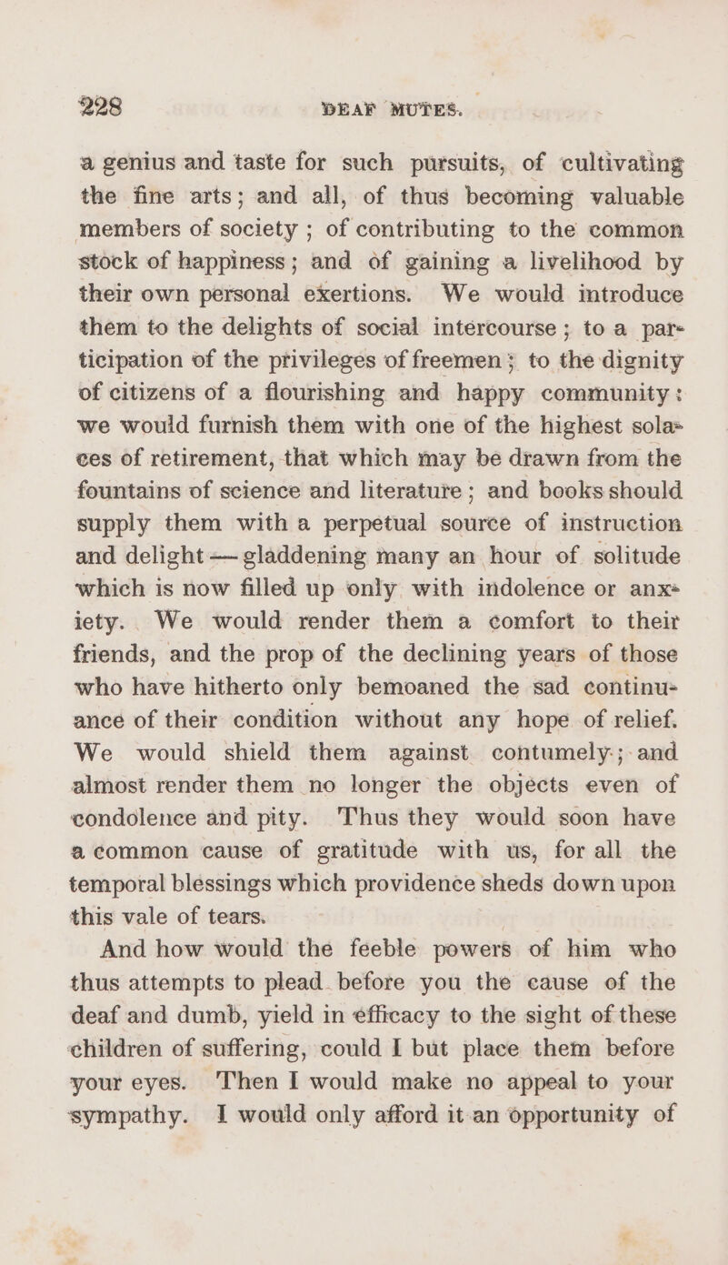 a genius and taste for such pursuits, of cultivating the fine arts; and all, of thus becoming valuable members of society ; of contributing to the common stock of happiness; and of gaining a livelihood by their own personal exertions. We would introduce them to the delights of social intercourse ; to a pars ticipation of the privileges of freemen} to the dignity of citizens of a flourishing and happy community : we would furnish them with one of the highest sola= ces of retirement, that which may be drawn from the fountains of science and literature; and books should supply them with a perpetual source of instruction and delight —gladdening many an hour of solitude which is now filled up only with indolence or anx+ iety. We would render them a comfort to their friends, and the prop of the declining years of those who have hitherto only bemoaned the sad continu= ance of their condition without any hope of relief. We would shield them against contumely-; and almost render them no longer the objécts even of condolence and pity. Thus they would soon have acommon cause of gratitude with ws, for all the temporal blessings which providence sheds down upon this vale of tears. And how would the feeble powers of him who thus attempts to plead. before you the cause of the deaf and dumb, yield in efficacy to the sight of these children of suffering, could I but place them before your eyes. ‘Then I would make no appeal to your sympathy. I would only afford it.an opportunity of