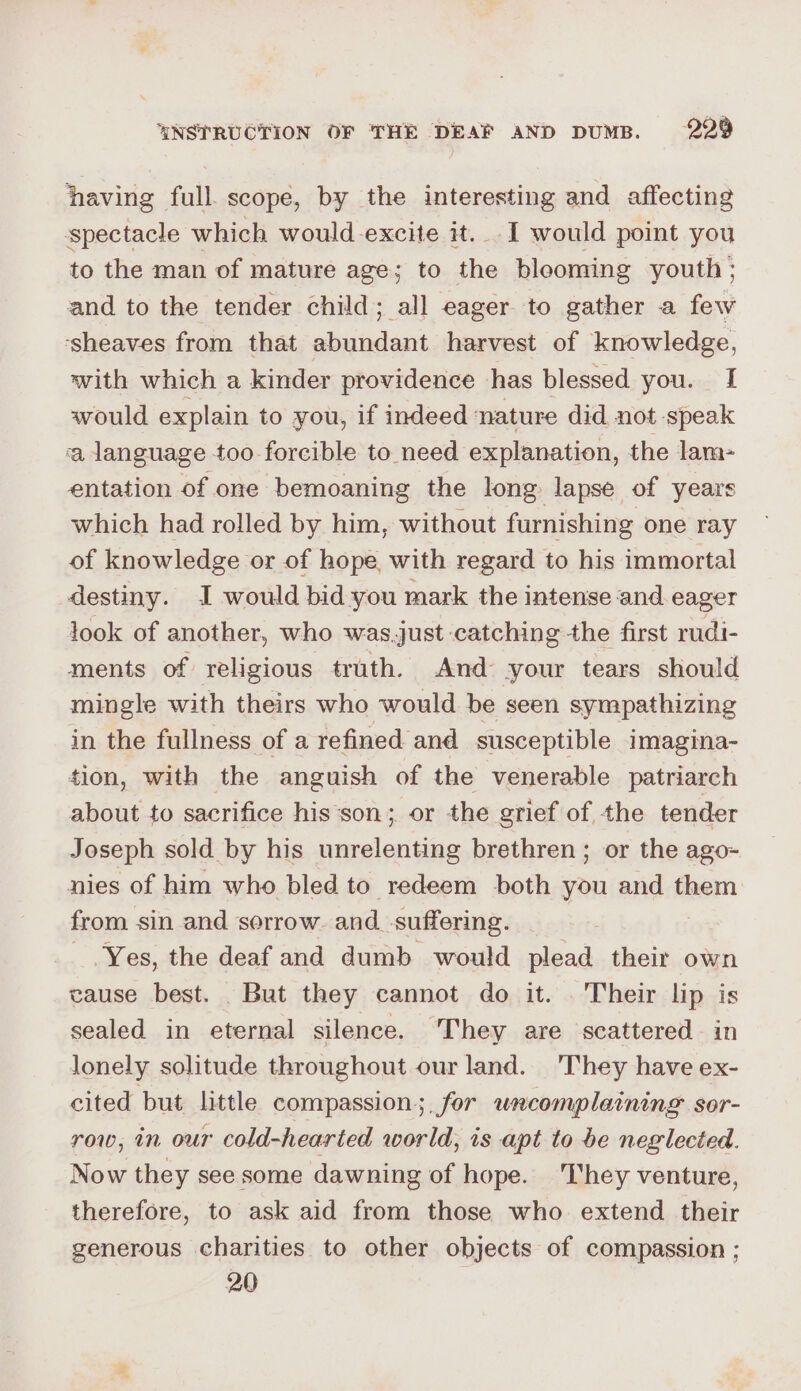 having full. scope, by the interesting and affecting spectacle which would excite it. I would point you to the man of mature age; to the blooming youth; and to the tender child; all eager to gather a few ‘sheaves from that abundant harvest of knowledge, with which a kinder providence has blessed you. I would explain to you, if indeed nature did not speak ‘a language too forcible to need explanation, the lam- entation of one bemoaning the long lapse of years which had rolled by him, without furnishing one ray of knowledge or of hope, with regard to his immortal destiny. I would bid you mark the intense and eager look of another, who was.just catching the first rudi- ments of religious truth. And your tears should mingle with theirs who would be seen sympathizing in the fullness of a refined and susceptible imagina- tion, with the anguish of the venerable patriarch about to sacrifice his‘son; or the grief of the tender Joseph sold by his unrelenting brethren; or the ago- nies of him who bled to redeem both you and them from sin and sorrow. and_suffering. Yes, the deaf and dumb would plead their own cause best. But they cannot do it. . Their lip is sealed in eternal silence. ‘They are scattered in lonely solitude throughout our land. They have ex- cited but little compassion ;. for uncomplaining sor- row, in our cold-hearted world, is apt to be neglected. Now they see some dawning of hope. They venture, therefore, to ask aid from those who extend their generous charities to other objects of compassion ; 20