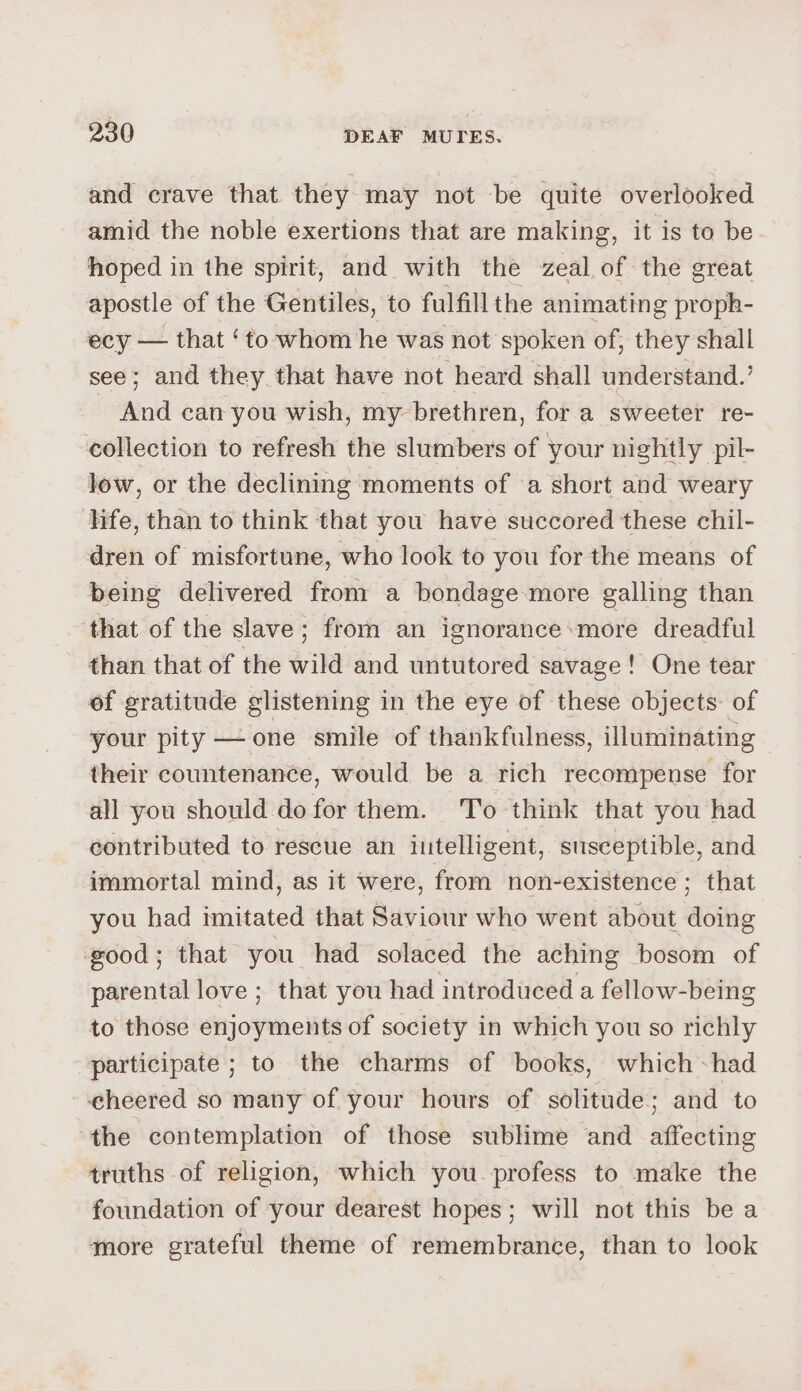 and crave that they may not be quite overlooked amid the noble exertions that are making, it is to be hoped in the spirit, and with the zeal.of the great apostle of the Gentiles, to fulfill the animating proph- ecy — that ‘to whom he was not spoken of, they shall see; and they that have not heard shall understand.’ And can you wish, my brethren, for a sweeter re- collection to refresh the slumbers of your nightly pil- low, or the declining moments of a short and weary hfe, than to think that you have succored these chil- dren of misfortune, who look to you for the means of being delivered from a bondage more galling than that of the slave; from an ignorance:more dreadful than that of the wild and untutored savage! One tear of gratitude glistening in the eye of these objects: of your pity — one smile of thankfulness, illuminating their countenance, would be a rich recompense for all you should dofor them. To think that you had contributed to rescue an iutelligent, susceptible, and immortal mind, as it were, from non-existence; that you had imitated that Saviour who went about doing good; that you had solaced the aching bosom of parental love ; that you had introduced a fellow-being to those enjoyments of society in which you so richly participate ; to the charms of books, which had eheered so many of your hours of solitude; and to the contemplation of those sublime and affecting truths of religion, which you profess to make the foundation of your dearest hopes; will not this be a more grateful theme of remembrance, than to look