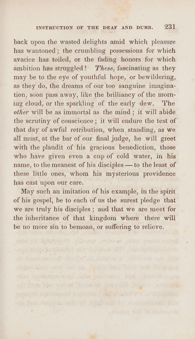 back upon the wasted delights amid which pleasure has wantoned; the crumbling possessions for which ‘avarice has toiled, or the fading honors for which ambition has struggled! These, fascinating as they may be to the eye of youthful hope, or bewildering, as they do, the dreams of our too sanguine imagina- tion, soon pass away, like the brilliancy of the morn- ing cloud, or the sparkling of the early dew, The other will be as immortal as the mind ; a will abide the scrutiny of conscience; it will endure the test of that day of awful Routh when standing, as we all must, at the bar of our final judge, he will greet with the plaudit of his gracious benediction, those who have given even a cup of cold water, in -his name, to the meanest of his disciples — to the least of these little ones, whom his mysterious providence has east upon our care. | May such an imitation of his example, in the spirit of his gospel, be to each of us the surest pledge that we are truly his disciples; aud that we are meet for the inheritance of that kingdom where there will be no more sin to bemoan, or suffering to relieve.