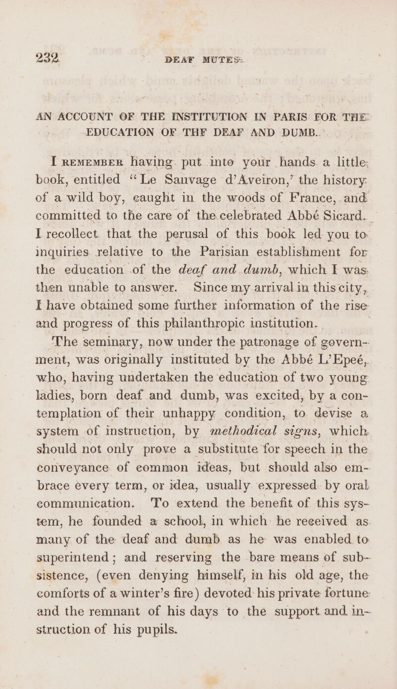 Bae. . DEAF MUTES: AN ACCOUNT OF THE INSTITUTION IN PARIS FOR THE: EDUCATION OF THF DEAF AND DUMB. I rememper having. put into your hands a little: book, entitled “Le Sauvage d’Aveiron,’ the history: of a wild boy, caught in the woods of France, and committed to the care of the celebrated Abbé Sicard. I recollect. that the perusal of this book led you to inquiries relative to the Parisian establishment for the education .of the deaf and dumb, which I was: then unable to answer. Since my arrival in this city, I have obtained some further information of the rise and progress of this philanthropic institution. The seminary, now under the patronage of govern- ment, was originally instituted by the Abbé L’ Epeé,. who, having undertaken the education of two young ladies, born deaf and dumb, was excited, by a con- templation of their unhappy condition, to devise a system of instruction, by methodical stgns, which. should not only prove a substitute for speech in the conveyance of eommon ideas, but should also em- brace every term, or idea, usually expressed. by oral, communication. 'To extend the benefit of this sys- tem, he founded a school, in which: he reeeived as. many of the deaf and dumb as he was enabled to superintend; and reserving the bare means of sub- sistence, (even denying himself, in his old age, the comforts of a winter’s fire) devoted his private fortune: and the remnant of his days to the support. and in- struction of his pupils.