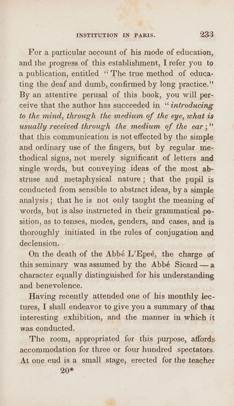 For a particular account of his mode of education,. and the progress of this establishment, I refer you to a publication, entitled ‘The true method of educa- ting the deaf and dumb, confirmed by long practice.” By an attentive perusal of this book, you will per- ceive that the author has succeeded in ‘introducing to the mind, through the medium of the eye, what is usually received through the medium of the ear ;” that this communication is not effected by the simple and ordinary use of the fingers, but by regular. me- thodical signs, not merely significant of letters and single words, but conveying ideas of the most ab- struse and metaphysical. nature ; that the pupil is conducted from sensible to abstract ideas, by a simple analysis; that he is not only taught the meaning of words, but is also-instructed in their grammatical po- sition, as to tenses, modes, genders, and cases, and is thoroughly initiated in the rules of conjugation and declension. | | On the death of the Abbé L’Epeé, the charge of this seminary was assumed by the Abbé Sicard —a character equally distinguished for his understanding and benevolence. Having recently attended one of his monthly lec- tures, I shall endeavor to give you a summary of that interesting exhibition, and the manner in which it was conducted. | The room, appropriated for this purpose, affords accommodation for three or four hundred spectators. At one end is a small stage, erected for the teacher 20*