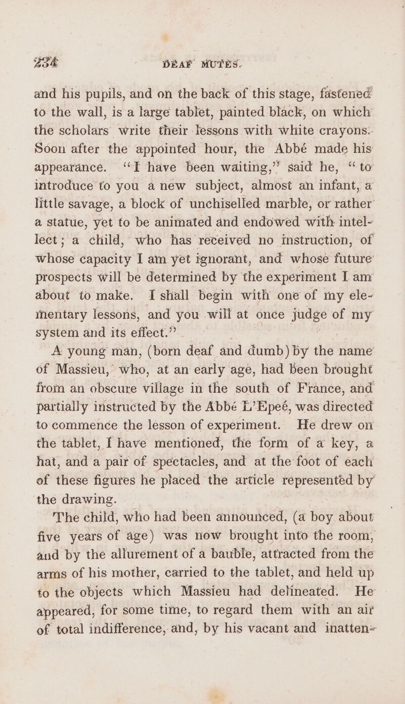 and his pupils, and on the back of this stage, fastened to the wall, is a large tablet, painted black, on which the scholars write their lessons with white crayons. Soon after the appointed hour, the Abbé made his appearance. ‘‘T have been waiting,” said he, ‘“ to introduce to you anew subject, almost an infant, a little savage, a block of unchiselled marble, or rather’ a statue, yet to be animated and endowed with intel- lect; a child, who has received no instruction, of #ilbas capacity I am yet ignorant, and whose future prospects will be determined by the experiment I any about to make. I shall begin with one of my ele- mentary lessons, and you will at once judge « of my system and its effect.” A young man, (born deaf and dumb) by the name of Massieu, who, at an early age, had been brought from an obscure village ih the south of France, and partially instructed by the Abbé L’Epeé, was directed to commence the lesson of experiment. He drew on the tablet, [ have mentioned, the form of a key, a hat, and a pair of spectacles, and at the foot of each of these figures he placed the article represented by the drawing. The child, who had been announced, (a fay about five years of age) was now brought into the room, aud by the allurement of a bauble, attracted from the arms of his mother, carried to the tablet, and held up to the objects which Massieu had detineated. He appeared, for some time, to regard them with an air of total indifference; and, by his vacant and inatten=