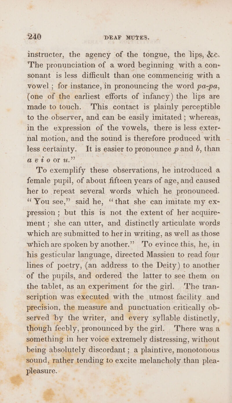 instructer, the agency of the tongue, the lips, &amp;c. The pronunciation of a word beginning with a con- sonant is less difficult than one commencing with a vowel ; for instance, in pronouncing the word pa-pa, (one of the earliest efforts of infancy) the lips are made to touch. ‘This contact is plainly perceptible to the.observer, and can be easily imitated ; whereas, in the expression of the vowels, there is less exter- nal motion, and the sound is therefore produced with less certainty. It is easier to pronounce p and 6, than aetooru.” — | To exemplify these Ge Reelhieiny he introduced a female pupil, of about fifteen years of age, and caused her to repeat several words which he pronounced. “You see,” said he, “that she can imitate my ex- pression ; but this is not the extent of her acquire- ment ; she can utter, and distinctly articulate words which are submitted to-her in writing, as well as those which are spoken by another.” 'T'o evince this, he, in his gesticular language, directed Massieu to read four lines of poetry, (an address to the Deity) to another of the pupils, and ordered the latter to see them on the tablet, as an experiment for the girl. The tran- scription was executed with the utmost facility and precision, the measure and punctuation critically ob- served by the writer, and every syllable distinctly, though feebly, pronounced by the girl. There was a something in her voice extremely distressing, without being absolutely discordant ; a plaintive, monotonous ‘sound, rather tending to bese melancholy than plea- pleasure. ig
