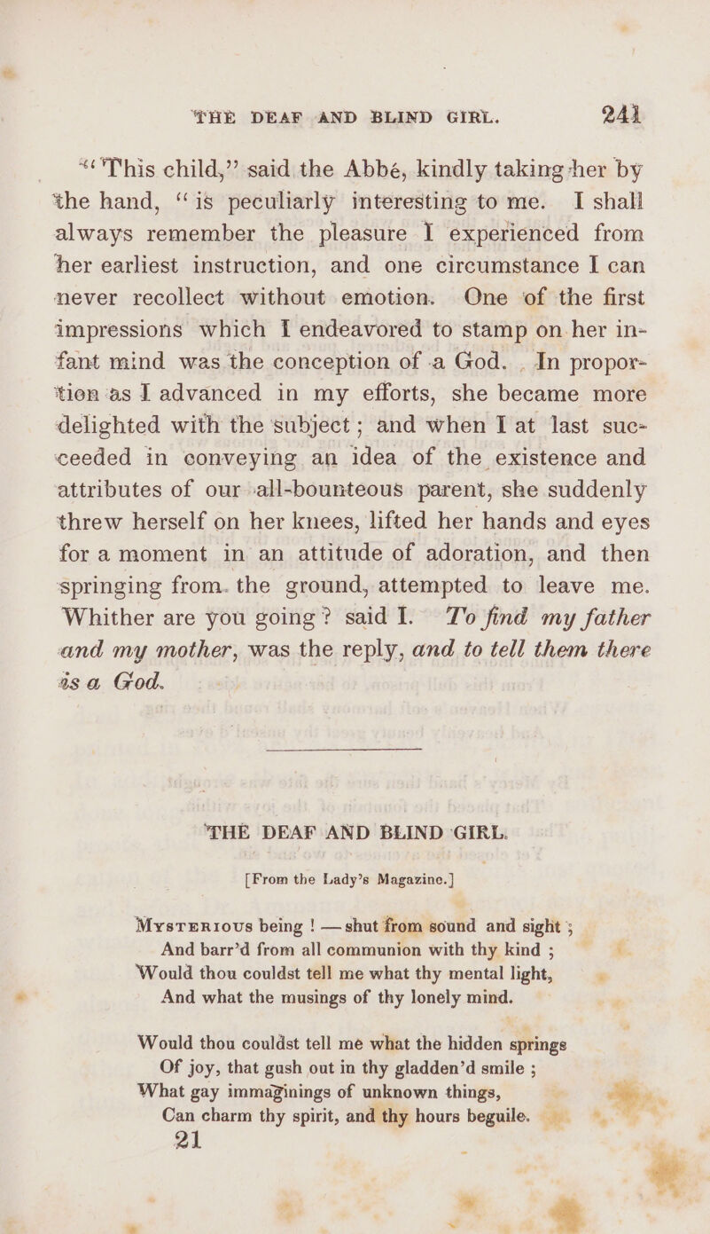HE DEAF AND BLIND GIRL. 244 “This child,” said the Abbé, kindly taking her by the hand, “is peculiarly interesting to me. I shall always remember the pleasure I experienced from her earliest instruction, and one circumstance I can never recollect without emotion. One of the first impressions which f{ endeavored to stamp on her in- fant mind was the conception of .a God. . In propor- tien as J advanced in my efforts, she became more delighted with the subject ; and when I at last suc- ceeded in conveying an idea of the existence and attributes of our all-bounteous parent, she suddenly threw herself on her knees, lifted her hands and eyes fora moment in an attitude of adoration, and then springing from. the ground, attempted to leave me. Whither are you going? said I. To find my father and my mother, was the reply, and to tell them there asa God. THE DEAF AND BLIND GIRL. [From the Lady’s Magazine. ] Mysrenriovs being ! —shut from sound and sight 5 And barr’d from all communion with thy kind; ‘Would thou couldst tell me what thy mental light, And what the musings of thy lonely mind. Would thou couldst tell me what the hidden springs Of joy, that gush out in thy gladden’d smile ; What gay immaginings of unknown things, Can charm thy spirit, and thy hours beguile. __ 21 | — | * , ee