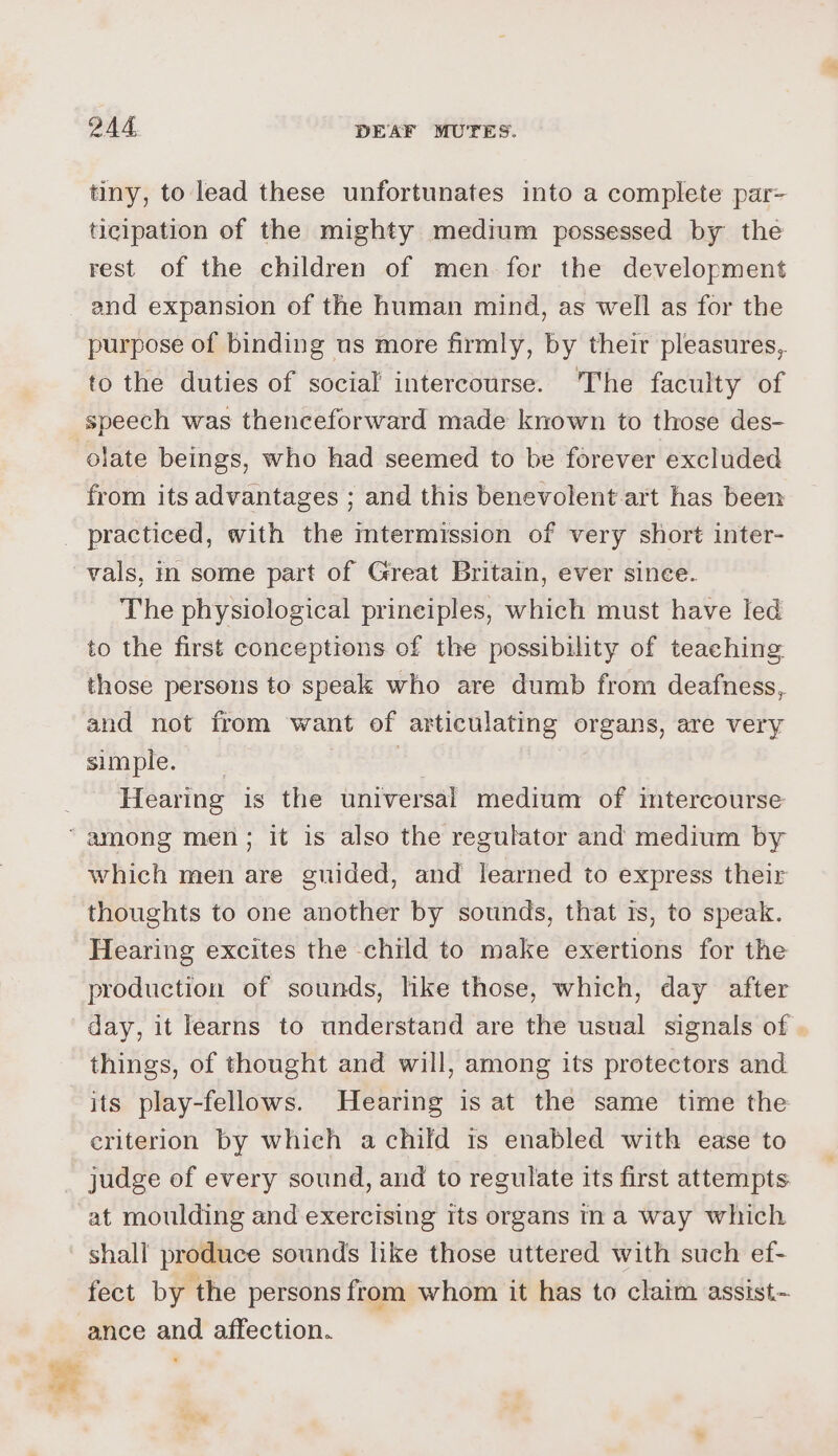 tiny, to lead these unfortunates into a complete par- ticipation of the mighty medium possessed by the rest of the children of men fer the development and expansion of the human mind, as well as for the purpose of binding us more firmly, by their pleasures, to the duties of social’ intercourse. The faculty of speech was thenceforward made known to those des- olate beings, who had seemed to be forever excluded from its advantages ; and this benevolent art has been vals, in some part of Great Britain, ever since. The physiological prineiples, which must have led to the first conceptions of the possibility of teaching those persons to speak who are dumb from deafness, and not from want of articulating organs, are very simple. | Pe, Hearing is the universal medium of intercourse which men are guided, and learned to express their thoughts to one another by sounds, that ts, to speak. Hearing excites the child to make exertions for the production of sounds, like those, which, day after day, it learns to understand are the usual signals of . things, of thought and will, among its protectors and its play-fellows. Hearing is at the same time the criterion by which a child ts enabled with ease to judge of every sound, and to regulate its first attempts at moulding and exercising Its organs ina way which shall produce sounds like those uttered with such ef- fect by the persons from whom it has to claim assist~ ance and. affection.