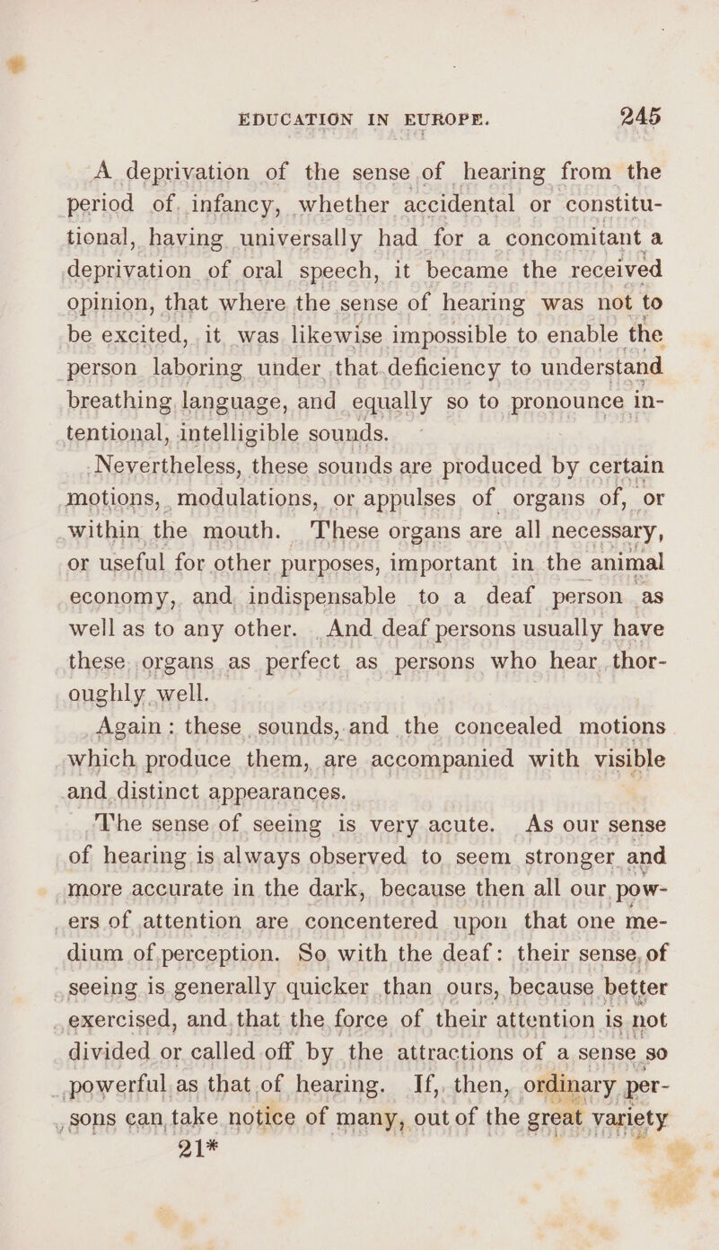 A deprivation of the sense of hearing from the period of. infancy, whether accidental or constitu- tional, having universally _ had for a concomitant a stern of oral speech, it became the received opinion, that where the sense of hearing was not to be excited, it was likewise impossible to enable the person laboring under that.deficiency to understand breathing, language, and equally so to pronounce in- tentional, intelligible sounds. Nevertheless, these sounds are produced by certain motions, modulations, or appulses of organs _ of, or within the mouth. These organs are all necessary, or useful for other purposes, important in the animal economy, and, indispensable to a deaf person. . as well as to any other. _ And deaf persons usually have these. organs as perfect as persons who hear. thor- oughly. well. Again: these sounds, and the concealed motions which produce them, are accompanied with visible and distinct appearances. | The sense of seeing is very acute. As our sense of hearing is always observed to seem stronger and more accurate in the dark, because then all our, pow- ers of attention are concentered upon that one me- dium of perception. So with the deaf: their sense, of _ Seeing is generally quicker than ours, because better exercised, and, that the force of their attention is not divided or called off by the attractions of a sense so _powerful as that of hearing. If,, then, ordinary per- , sons can, take notice of many, out of the great variety 21% :