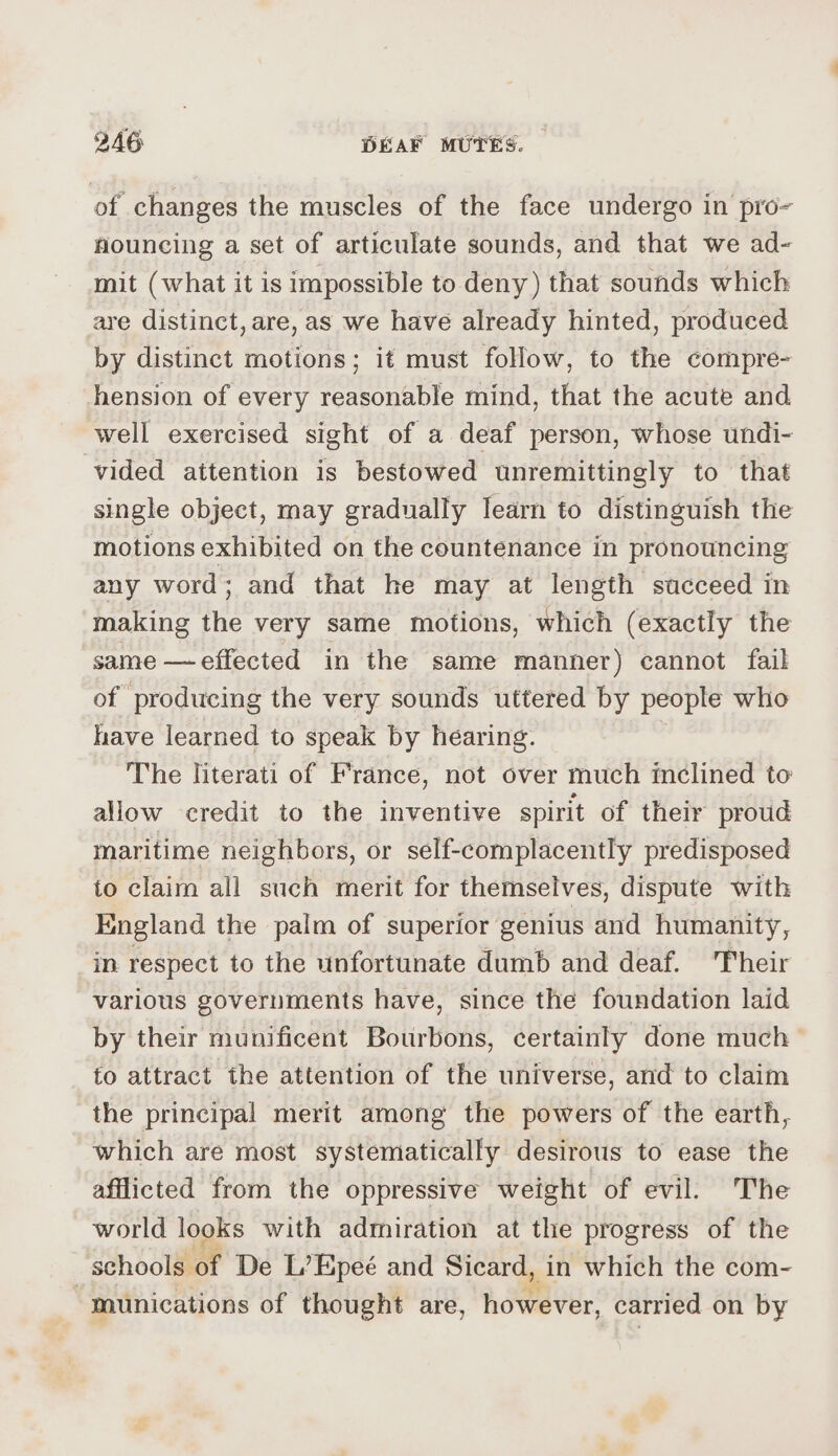 of changes the muscles of the face undergo in pro- nouncing a set of articulate sounds, and that we ad- mit (what it is impossible to deny) that sounds which are distinct, are, as we have already hinted, produced by distinct motions; it must follow, to the compre- hension of every reasonable mind, that the acute and well exercised sight of a deaf person, whose undi- vided attention is bestowed unremittingly to that single object, may gradually learn to distinguish the motions exhibited on the countenance in pronouncing any word; and that he may at length succeed in making the very same motions, which (exactly the same — effected in the same manner) cannot fail of producing the very sounds uttered by people who have learned to speak by hearing. The literati of France, not over much meclined to allow credit to the inventive spirit of their proud maritime neighbors, or self-complacently predisposed to claim all such merit for themselves, dispute with England the palm of superior genius and humanity, in respect to the unfortunate dumb and deaf. Their various governments have, since the foundation laid by their munificent Bourbons, certainty done much — fo attract the attention of the universe, and to claim the principal merit among the powers of the earth, which are most systematically desirous to ease the afflicted from the oppressive weight of evil. The world looks with admiration at the progress of the schools of De L’Epeé and Sicard, in which the com- “munications of thought are, however, carried on by