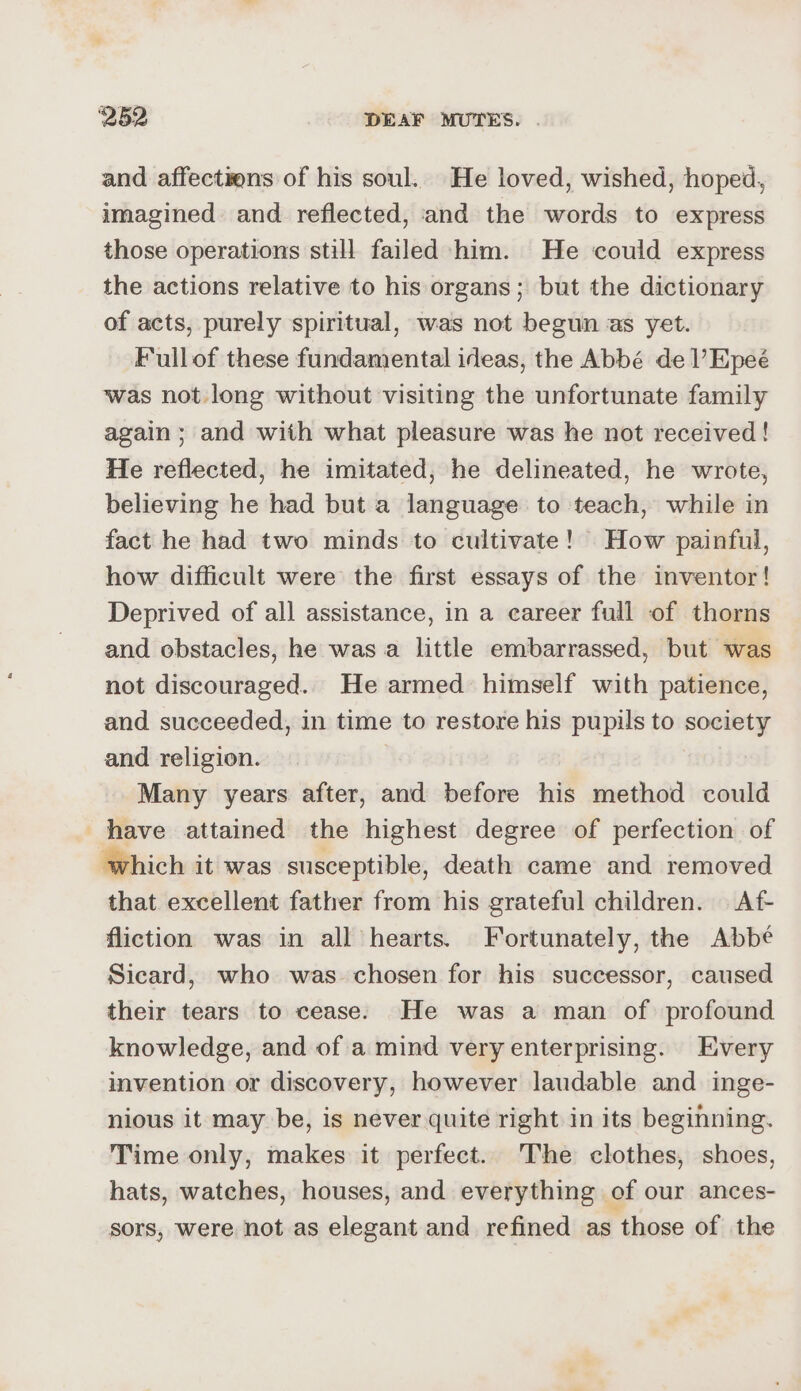 and affections of his soul. He loved, wished, hoped, imagined and reflected, and the words to express those operations still failed him. He could express the actions relative to his organs; but the dictionary of acts, purely spiritual, was not begun as yet. Fullof these fundamental ideas, the Abbé de l’Epeé was not. long without visiting the unfortunate family again ; and with what pleasure was he not received! He reflected, he imitated, he delineated, he wrote, believing he had but a language to teach, while in fact he had two minds to cultivate! How painful, how difficult were the first essays of the inventor! Deprived of all assistance, in a eareer full of thorns and obstacles, he was a little embarrassed, but was not discouraged. He armed himself with patience, and succeeded, in time to restore his pupils to society and religion. | Many years after, and before his method could have attained the highest degree of perfection of which it was susceptible, death came and removed that excellent father from his grateful children. Af- fliction was in all hearts. Fortunately, the Abbé Sicard, who was chosen for his successor, caused their tears to cease: He was a man of profound knowledge, and of a mind very enterprising. Every invention or discovery, however laudable and inge- nious it may be, is never quite right in its beginning. Time only, makes it perfect. The clothes, shoes, hats, watches, houses, and everything of our ances- sors, were not as elegant and refined as those of the