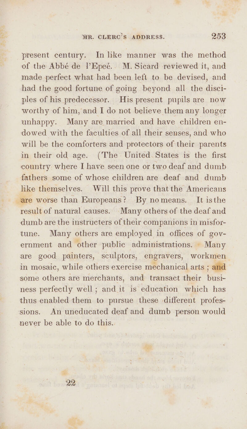 = . present century. In like manner was the method of the Abbé de l’Epeé.. M. Sicard reviewed it, and made perfect what had been left to be devised, and had the good fortune of going beyond all the disci- ples of his predecessor. His present pupils are now worthy of him, and I do not believe them any longer unhappy. Many are married and have children en- dowed with the faculties of all their senses, and who will be the comforters and protectors of their parents in their old age. (The United. States is the first country where I have seen one or two deaf and dumb fathers some of whose children are deaf and dumb like themselves. Will this prove that the Americans result of natural causes. -Many others of the deaf and dumb are the instructers of their companions in misfor- tune. Many others are employed in offices of gov- ernment and other public administrations. Many are good painters, sculptors, engravers, workmen in mosaic, while others exercise mechanical arts ; and some others are merchants, and transact their busi- ness perfectly well; and it is education which has thus enabled them to pursue these different profes- never be able to do this.. 22