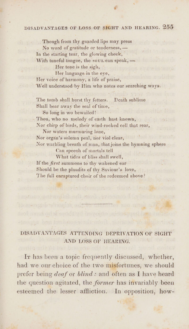 Though from thy guarded lips may press No word of gratitude or tenderness, — In the starting tear, the glowing cheek, With tuneful tongue, the sou can speak, — Her tone is the sigh, Her language in the eye, Her voice of harmony, a life of praise, The tomb shall burst thy fetters. Death sublime Shall bear away the seal of time, So long in wo bewailed! - Thou, who no melody of earth hast known, Nor chirp of birds, their wind-rocked cell that rear, Nor waters murmuring lone, Nor organ’s solemn peal, nor viol elear, 255 Can speech of mortals tell What tides of bliss shall swell, - If the first summons to thy wakened ear ~ Should be the plaudits of thy Saviour’s love, The full enraptured choir of the redeemed above? ° &amp; AND LOSS OF HEARING. esteemed the lesser affliction.
