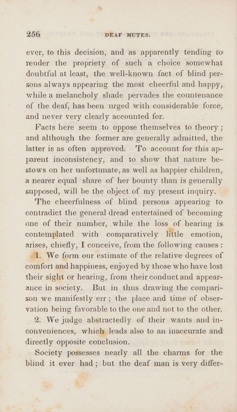 ever, to this decision, and as apparently tending to render the propriety of sueh a choice somewhat doubtful at least, the well-known fact of blind per- sons always appearing the most cheerful and happy, while a melancholy shade pervades the countenance of the deaf, has been urged with considerable tone: and never very clearly accounted for. , Facts here seem to oppose themselves to theory ; and although the former are generally admitted, the latter is as often approved. To account for this ap- parent inconsistency, and: to show that nature be- stows on her unfortunate, as well as happier children, a nearer equal ‘share of her bounty than is generally supposed, will be the object of my present inquiry. The cheerfulness of blind persons appearing to contradict the general dread entertained of becoming one of their number, while the loss of hearing is contemplated with comparatively little emotion, arises, chiefly, I conceive, from the following causes = 1. We form our estimate of the relative degrees of comfort and happiness, enjoyed by those who have lost their sight or hearing, from their conduet and appear- ance in society. But in thus drawing the compari- son we manifestly err; the place and time of obser- vation being favorable to the one and not to the other. 2. We judge abstractedly of their wants and in- conveniences, whiel leads also to an inaccurate and directly opposite conclusion. Society possesses nearly all the charms a the blind it ever had; but the deaf man is very differ-