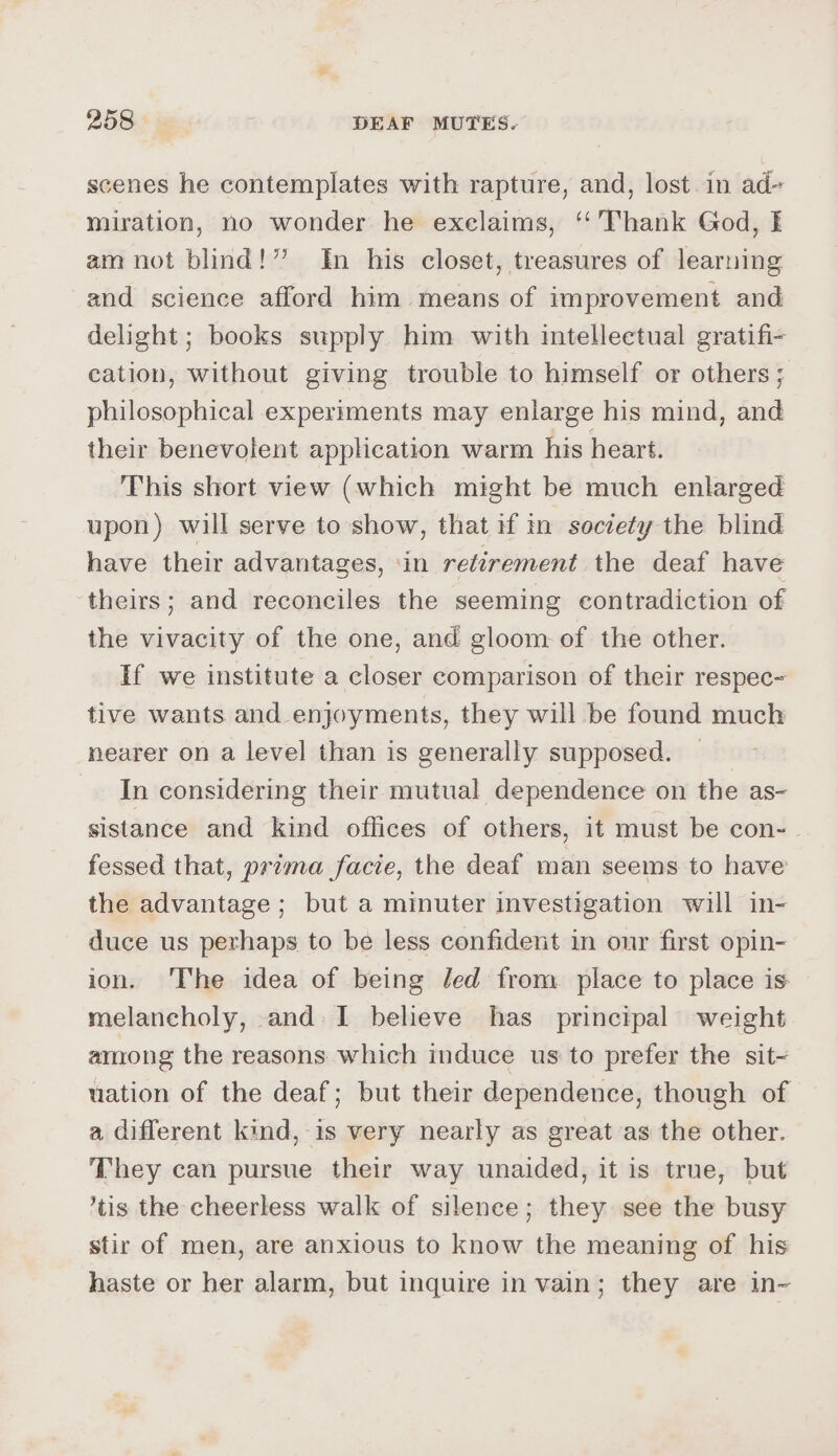 scenes he contemplates with rapture, and, lost. in ad- miration, no wonder he exelaims, ‘‘’Thank God, E am not blind!” In his closet, treasures of learning and science afford him means of improvement and delight; books supply him with intellectual gratifi- cation, without giving trouble to himself or others ; philosophical experiments may enlarge his mind, and their benevolent application warm his heart. This short view (which might be much enlarged upon) will serve to show, that if in society the blind have their advantages, ‘in retirement the deaf have theirs; and reconciles the seeming contradiction of the vivacity of the one, and gloom of the other. If we institute a closer comparison of their respec- tive wants and enjoyments, they will be found much nearer on a level than is generally supposed. In considering their mutual dependence on the as- sistance and kind offices of others, it must be con- fessed that, prema facie, the deaf man seems to have the advantage ; but a minuter investigation will in- duce us perhaps to be less confident in our first opin- ion. ‘The idea of being Jed from place to place is melancholy, and-I believe has principal weight among the reasons which induce us to prefer the sit~ uation of the deaf; but their dependence, though of a different kind, 1s very nearly as great as the other. They can pursue their way unaided, it is true, but ‘tis the cheerless walk of silence; they see the busy stir of men, are anxious to know the meaning of his haste or her alarm, but inquire in vain; they are in~
