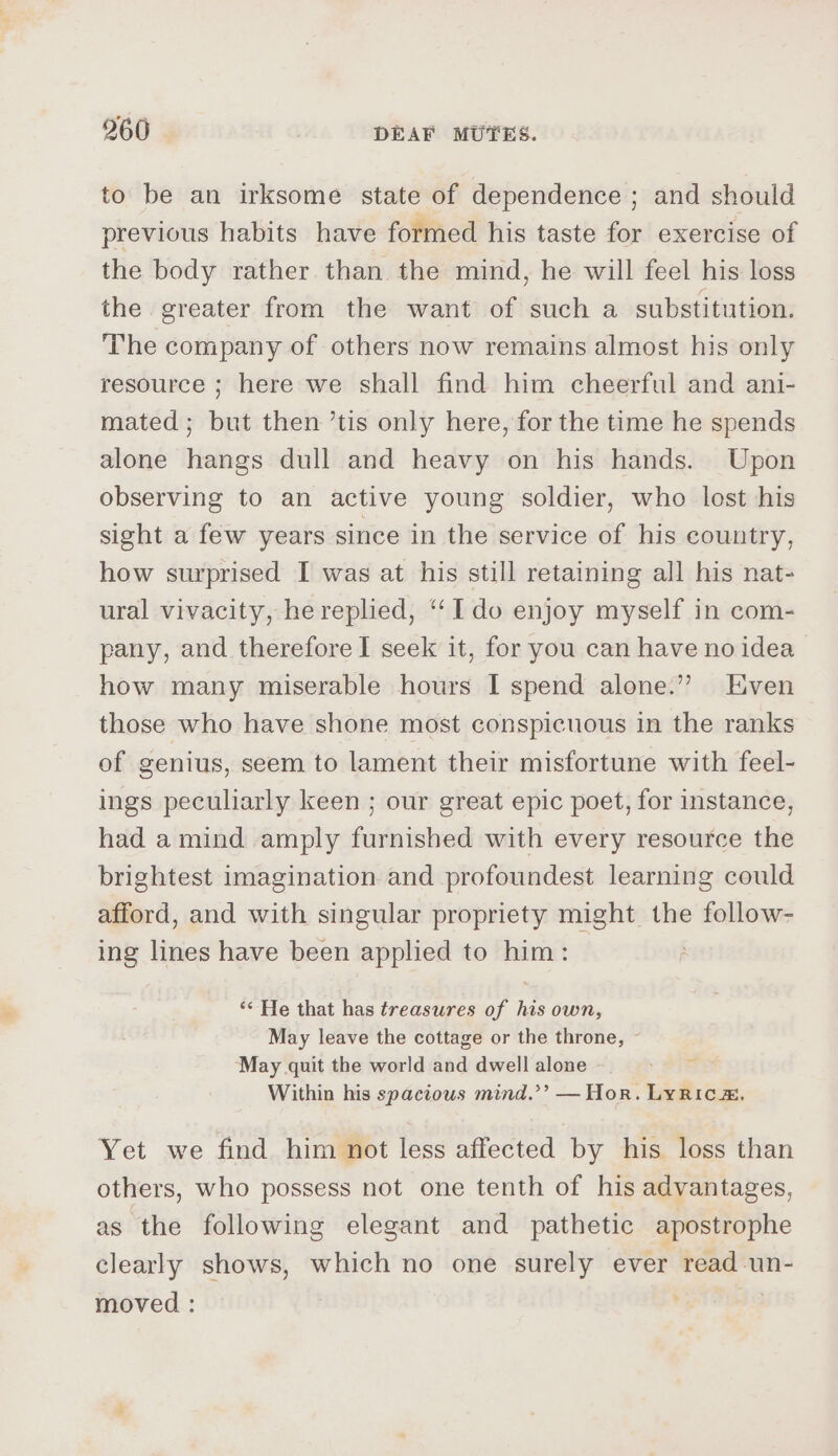 to be an irksome state of dependence ; and should previous habits have formed his taste for exercise of the body rather than the mind, he will feel his loss the greater from the want of such a substitution. The company of others now remains almost his only resource ; here we shall find him cheerful and ani- mated; but then ’tis only here, for the time he spends alone hangs dull and heavy on his hands. Upon observing to an active young soldier, who lost his sight a few years since in the service of his country, how surprised I was at his still retaining all his nat- ural vivacity, he replied, “Ido enjoy myself in com- pany, and therefore I seek it, for you can have no idea how many miserable hours I spend alone.” Even those who have shone most conspicuous in the ranks of genius, seem to lament their misfortune with feel- ings peculiarly keen ; our great epic poet, for instance, had a mind amply furnished with every resource the brightest imagination and profoundest learning could afford, and with singular propriety might the follow- ing lines have been applied to him: ‘* He that has treasures of his own, May leave the cottage or the throne, ~ May quit the world and dwell alone Within his spacious mind.’’ — Hor. Lyric, -— Yet we find him not less affected by his loss than others, who possess not one tenth of his advantages, as the following elegant and pathetic apostrophe clearly shows, which no one surely ever read un- ' moved :