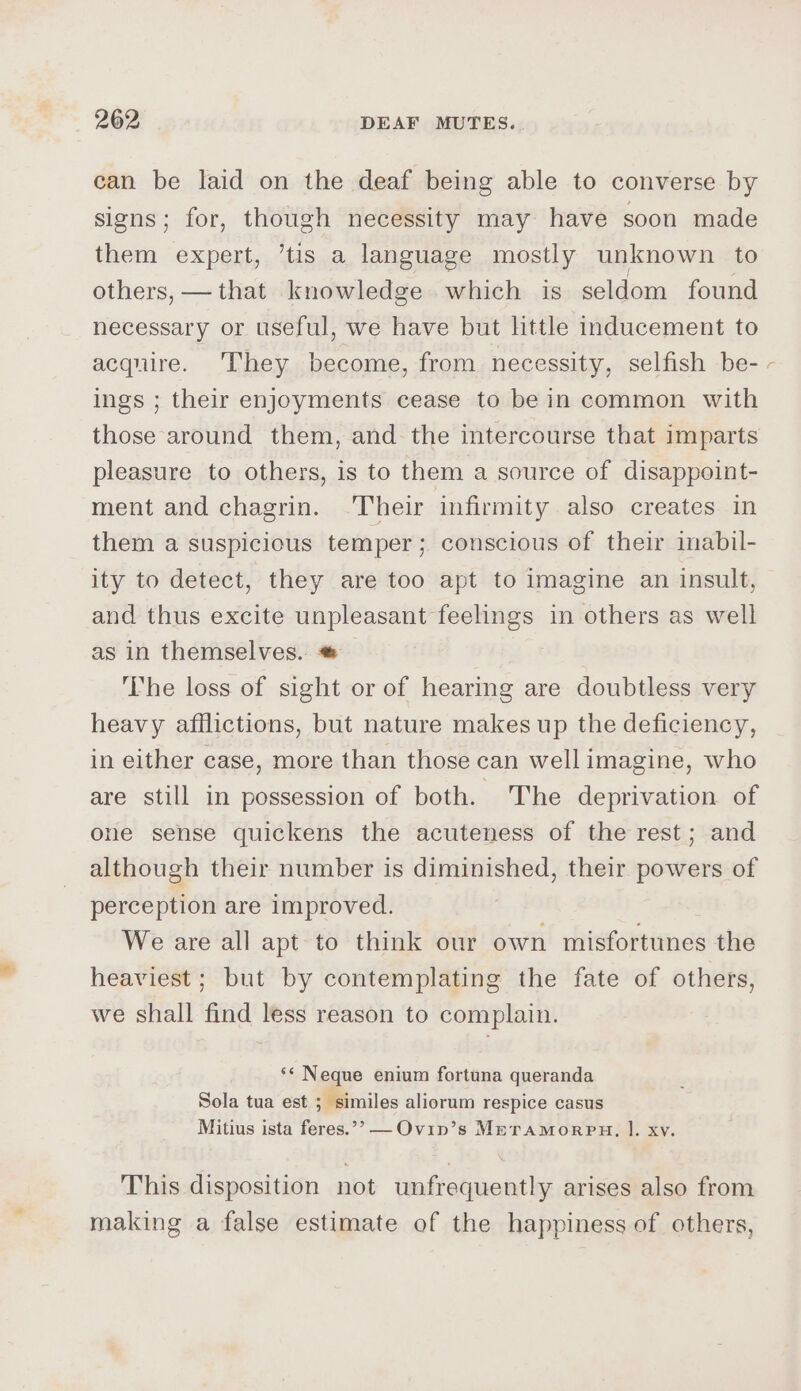 can be laid on the deaf being able to converse by signs; for, though necessity may have soon made them expert, ’tis a language mostly unknown to others, —that knowledge which is seldom found necessary or useful, we have but little inducement to acquire. They become, from necessity, selfish be- ings ; their enjoyments cease to be in common with those around them, and the intercourse that imparts pleasure to others, is to them a source of disappoint- ment and chagrin. -Their infirmity also creates in them a suspicious temper; conscious of their imabil- ity to detect, they are too apt to imagine an insult, and thus excite unpleasant feelings in others as well as in themselves. ‘The loss of sight or of hearing are doubtless very heavy afflictions, but nature makes up the deficiency, in either case, more than those can well imagine, who are still in possession of both. The deprivation of one sense quickens the acuteness of the rest; and although their number is diminished, their powers of perception are improved. We are all apt to think our own misfortunes the heaviest; but by contemplating the fate of others, we shall find less reason to complain. ‘‘ Neque enium fortuna queranda * Sola tua est ; similes aliorum respice casus Mitius ista feres.”” —Ovip’s Mrramorpu, l. xv. This disposition not unfrequently arises also from making a false estimate of the happiness of others, s