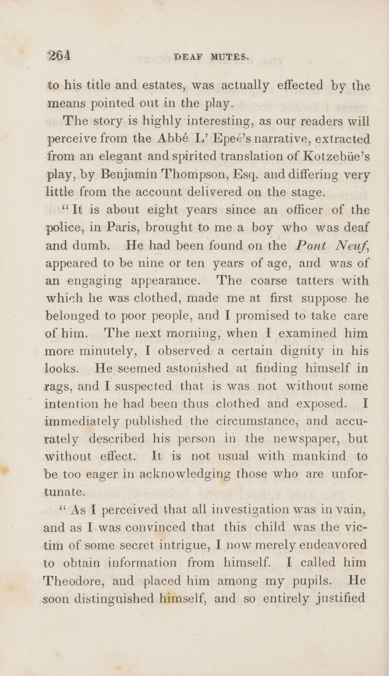 to his title and estates, was actually effected by the means pointed out in the play. The story is highly interesting, as our readers will perceive from the Abbé L’ Epeé’s narrative, extracted from an elegant and spirited translation of Kotzebiie’s play, by Benjamin Thompson, Esq. and differing very little from the account delivered on the stage. “Tt is about eight years since an officer of the _ police, in Paris, brought to me a boy who was deaf and dumb. He had been found on the Pont Neuf, appeared to be nine or ten years of age, and was of an engaging appearance. ‘The coarse tatters with which he was clothed, made me at first suppose he belonged to poor people, and I promised to take care of him. ‘The next.morning, when I examined him more minutely, I observed, a certain dignity in his looks. He seemed astonished at finding himself in rags, and I suspected that is was_not without some intention he had been thus.clothed and exposed. I immediately published the circumstance, and accu- rately described his person in the newspaper, but without effect. It is not usual with mankind to be too eager in acknowledging those who are unfor- funate. | ‘As I perceived that all investigation was in vain, and as I was convinced that this child was the vic- tim of some secret intrigue, | now merely endeavored to obtain information from himself. I called him Theodore, and placed him among my pupils. He soon distinguished himself, and so entirely justified
