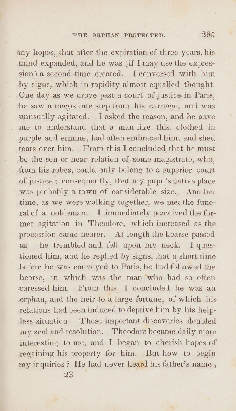 amy hopes, that after the expiration of three years, his mind expanded, and he was (if I may use the expres- sion) a second -time created. I conversed with him by signs, which in rapidity almost equalled thought. One day as we drove past a court of justice in Paris, he saw a magistrate step from his carriage, and was unusually agitated. I asked the reason, and he gave me to understand that a man like this, clothed in purple and ermine, had often embraced him, and shed tears over him. From this I concluded that he must be the son or near relation of some magistrate, who, from his robes, could only belong to a superior court of justice ; consequently, that my pupil’s native place ~ was probably a town of considerable size. Another time, as we were walking together, we met the fune- ralof a nobleman. I immediately perceived the for- mer agitation in Theodore, which increased as the procession came nearer. At length the hearse passed us—he trembled and fell upon my neck. I ques- tioned him, and he replied by signs, that a short time before he was conveyed to Paris, he had followed the hearse, in which was the man “who had so often caressed him. From this, I concluded he was an orphan, and the heir to a large fortune, of which. his relations had been induced to deprive him by his help- less situation. 'T'hese important discoveries doubled my zeal and resolution. ‘Theodore became daily more interesting to me, and I began to cherish hopes of regaining his property for him. But how to begin aay inquiries? He had never heard his father’s name ; a