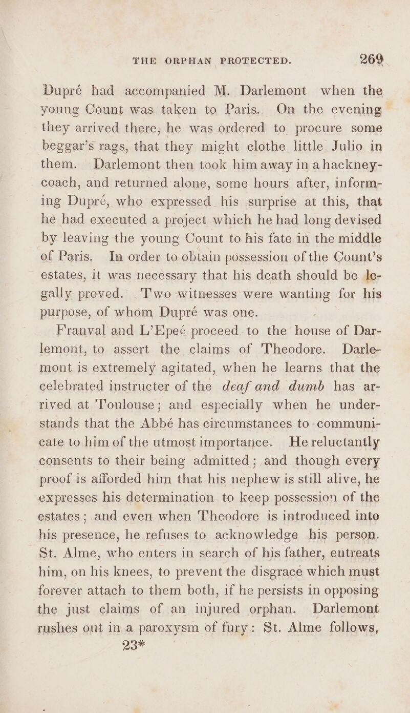 Dupré had accompanied M. Darlemont when the young Count was taken to Paris. On the evening they arrived there, he was ordered to procure some beggar’s rags, that they might clothe little. Julio in them. Darlemont then took him away in ahackney- coach, and returned alone, some hours after, inform- ing Dupre, who expressed his surprise at this, that he had executed a project which he had long devised by leaving the young Count to his fate in the middle of Paris. In order to obtain possession of the Count’s estates, it was necessary that his death should be le- gally proved. .T'wo witnesses were wanting for his purpose, of whom Dupré was one. Franval and L’Epeé proceed to the recto of Dar- lemont, to assert the claims of Theodore. Darle- mont is extremely agitated, when he learns that the celebrated instructer of the deaf and dumb has ar- rived at Toulouse; and especially when he under- stands that the Abbé has circumstances to communi- cate to him of the utmost importance. He reluctantly consents to their being admitted; and though every proof is afforded him that his nephew is still alive, he expresses his determination to keep possession of the estates; and even when Theodore is introduced into his presence, he refuses to acknowledge his person. St. Alme, who enters in search of his father, entreats him, on his knees, to prevent the disgrace which must forever attach to them both, if he persists in opposing the just claims of an injured orphan. Darlemont rushes out in a paroxysm of fury: St. Alme follows, 23*