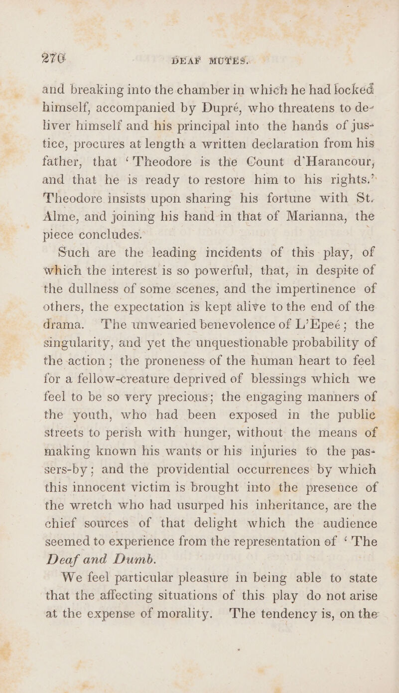 and breaking into the chamber in which he had locked himself, accompanied by Dupré, who threatens to de~ liver himself and his principal into the hands of jus- tice, procures at length a written declaration from his father, that ‘Theodore is the Count d’Harancour, and that he is ready to restore him to his rights.” Theodore insists upon sharing his fortune with St. Alme, and joining his hand in that of Marianna, the plece concludes. | Such are the leading imcidents of this: play, of which the interest is so powerful, that, in despite of the dullness of some scenes, and the impertinence of others, the expectation is kept alive to the end of the drama. The wnwearied benevolence of L’Epeé; the singularity, and yet the unquestionable probability of the action ; the proneness of the human heart to feel for a fellow-creature deprived of blessings which we feel to be so very precious; the engaging manners of the youth, who had been exposed in the publie streets to perish with hunger, without the means of making known his wants or his injuries to the pas- sers-by ; and the providential occurrenees by which this innocent victim is brought into the presence of the wretch who had usurped his inheritance, are the chief sources of that delight which the audience seemed to experience from the representation of ‘'Fhe Deaf and Dumb. We feel particular pleasure in being able to state that the affecting situations of this play do not arise at the expense of morality. The tendency is, on the