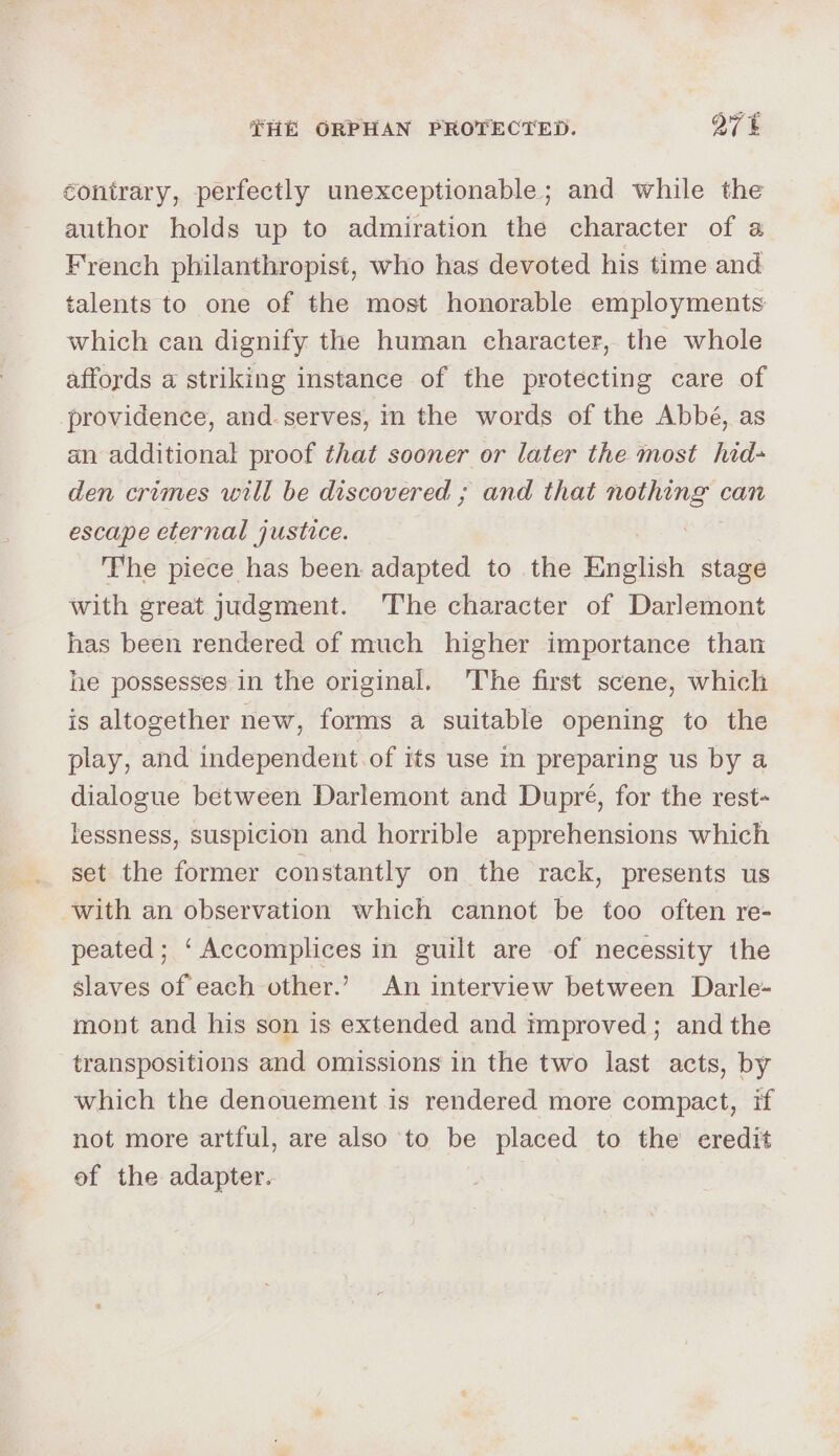 contrary, perfectly unexceptionable; and while the author holds up to admiration the character of a French philanthropist, who has devoted his time and talents to one of the most honorable employments which can dignify the human character, the whole affords a striking instance of the protecting care of providence, and-serves, in the words of the Abbé, as an additional proof that sooner or later the most hid- den crimes will be discovered ; and that og can escape eternal justice. The piece has been- adapted to the English stage with great judgment. The character of Darlemont has been rendered of much higher importance than he possesses in the original. The first scene, which is altogether new, forms a suitable opening to the play, and independent of its use in preparing us by a dialogue between Darlemont and Dupré, for the rest- lessness, suspicion and horrible apprehensions which set the former constantly on the rack, presents us with an observation which cannot be too often re- peated; ‘Accomplices in guilt are of necessity the slaves of each other.’ An interview between Darle- mont and his son is extended and tmproved; and the transpositions and omissions in the two last acts, by which the denouement is rendered more compact, if not more artful, are also ‘to be placed to the eredit of the adapter.