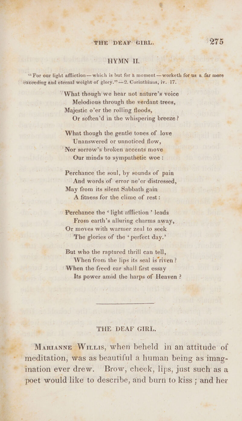 “4 HE DEAF GIRL. (275 HYMN II. ** For our light affliction— which is but for 8 moment —worketh for-us a far more exceeding and eternal weight of glory.” —2. Corinthians, iv. 17. “What though we hear not nature’s voice Melodious through the verdant trees, Majestic o’er the rolling floods, Or soften’d in the whispering breeze? What though the gentle tones of love Unanswered or unnoticed flow, Nor sorrow’s broken accents move Our minds to sympathetic woe: Perchance the soul, by sounds of pain And words of error ne’er distressed, May from its silent Sabbath gain A fitness for the clime of rest: Perchance the “ light affliction ’ leads From earth’s alluring charms away, Or moves with warmer zeal to seek The glories of the ‘ perfect day.’ _ But who the raptured thrill can tell, When from the lips its seal is riven? When the freed ear shall first essay Its power amid the harps of Heaven ? ; THE DEAF GIRL. a ~ Marranne Wiis, when beheld in an attitude of meditation, was as beautiful a human being as imag- ' ~*~ ination ever drew. Brow, cheek, lips, just such as a poet would like to describe, and burn to kiss ; and her ay ‘J * . ; -— Pen 3 y ; : , a is