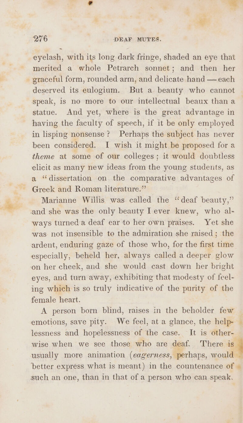 eyelash, with its long dark fringe, shaded an eye that merited a whole Petrarch sonnet; and then her graceful form, rounded arm, and delicate hand — each deserved its eulogium. But a beauty who cannot speak, is no more to our intellectual beaux than a statue. And yet, where is the great advantage in having the faculty of speech, if it be only employed in lisping nonsense? Perhaps the subject has never been considered. I wish it might be proposed for a theme at some of our colleges; it would doubtless elicit as many new ideas from the young students, as a ‘dissertation on the comparative advantages of Greek and Roman literature.” Marianne Willis was called the ‘deaf beauty,” and she was the only beauty I ever knew, who al- ways turned a deaf ear to her own praises. Yet she was. not insensible to the admiration she raised; the ardent, enduring gaze of those who, for the first time especially, beheld her, always called a deeper glow on her cheek, and she would cast down her bright eyes, and turn away, exhibiting that modesty of feel- ing which is so truly indicative of the purity of the female heart. A person born blind, raises in the beholder few emotions, save pity. We feel, at a glance, the help- — lessness and hopelessness of the case. It is other- wise when we see those who are deat. There if usually more animation (eagerness, perhaps, would — better express what is meant) in the countenance of © such an one, than in that of a person who can speak.