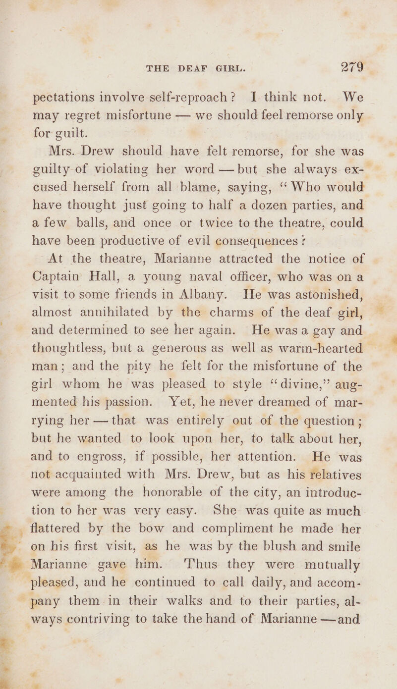 ee 9 =e THE DEAF GIRL. 279 pectations involve self-reproach? I think not. We may regret misfortune — we should feel remorse only for guilt. Mrs. Drew should have felt remorse, for she was guilty of violating her word —but she always ex- cused herself from all blame, saying, ‘“ Who would have thought just going to half a dozen parties, and afew balls, and once or twice to the theatre, could have been productive of evil consequences ¢ At the theatre, Marianne attracted the notice of Captain Hall, a young naval officer, who was ona visit to some friends in Albany. He was astonished, almost annihilated by the charms of the deaf girl, and determined to see her again. He wasa gay and thoughtless, but a generous as well as warm-hearted man; aud the pity he felt for the misfortune of the girl whom he was pleased to style “divine,” aug- mented his passion. Yet, he never dreamed of mar- rying her —that was entirely out of the question ; but he wanted to look upon her, to talk about her, and to engross, if possible, her attention. He was not acquainted with Mrs. Drew, but as his relatives were among the honorable of the city, an introduc- tion to her was very easy. She was quite as much flattered by the bow and compliment he made her on his first visit, as he was by the blush and smile Marianne gave him. Thus they were mutually
