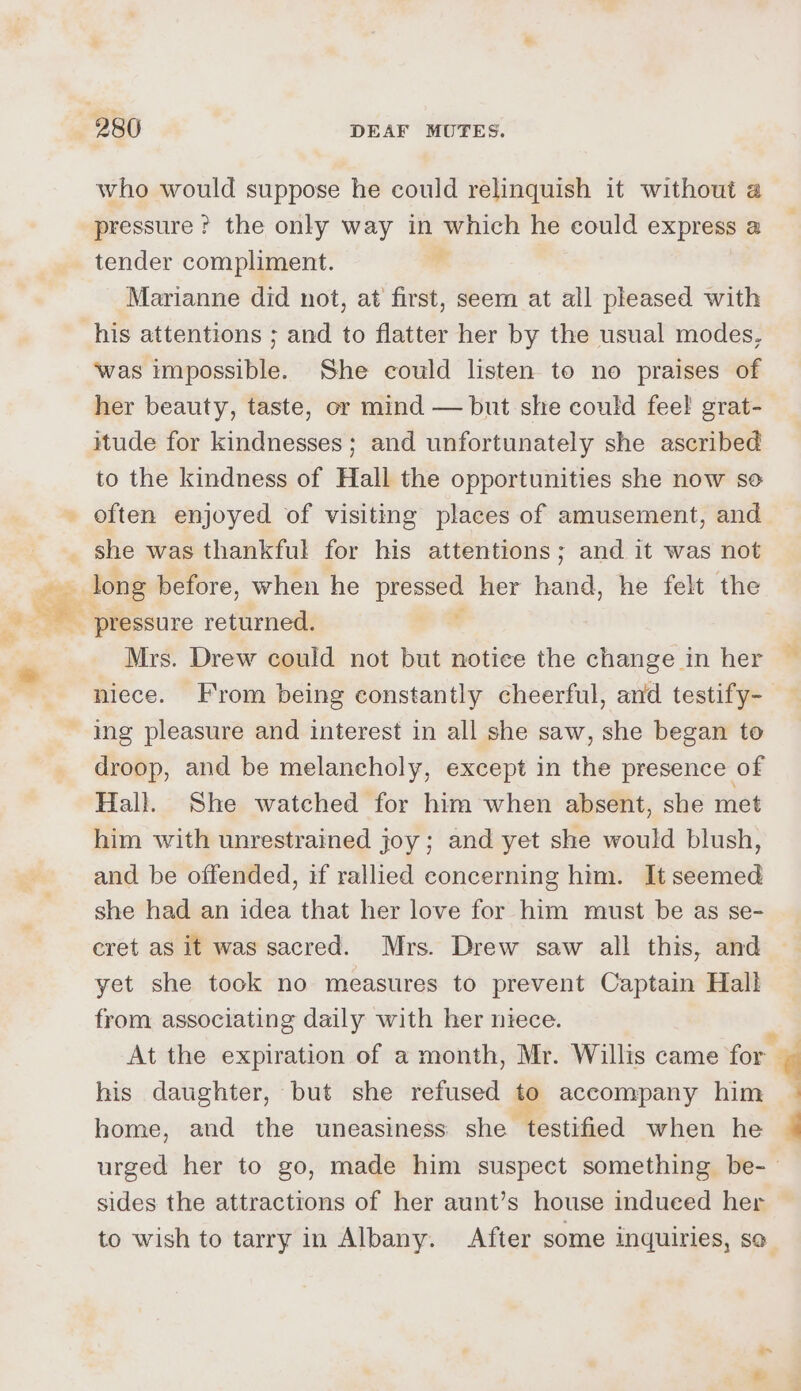 who would suppose he could relinquish it without a pressure ? the only way in which he could express a tender compliment. | , Marianne did not, at first, seer at all pleased with was impossible. She could listen to no praises of her beauty, taste, or mind — but she could feel grat- itude for kindnesses; and unfortunately she ascribed to the kindness of Hall the opportunities she now se often enjoyed of visiting places of amusement, and she was thankful for his attentions; and it was not Mrs. Drew could not but notice the change in her ing pleasure and interest in all she saw, she began to droop, and be melancholy, except in the presence of Hall. She watched for him when absent, she met him with unrestrained joy; and yet she would blush, and be offended, if rallied concerning him. It seemed she had an idea that her love for him must be as se- cret as it was sacred. Mrs. Drew saw all this, and yet she took no measures to prevent Captain Hall from associating daily with her niece. At the expiration of a month, Mr. Willis came for his daughter, but she refused to accompany ee home, and the uneasiness she ‘testified when he sides the attractions of her aunt’s house indueed her 9 = ro ae