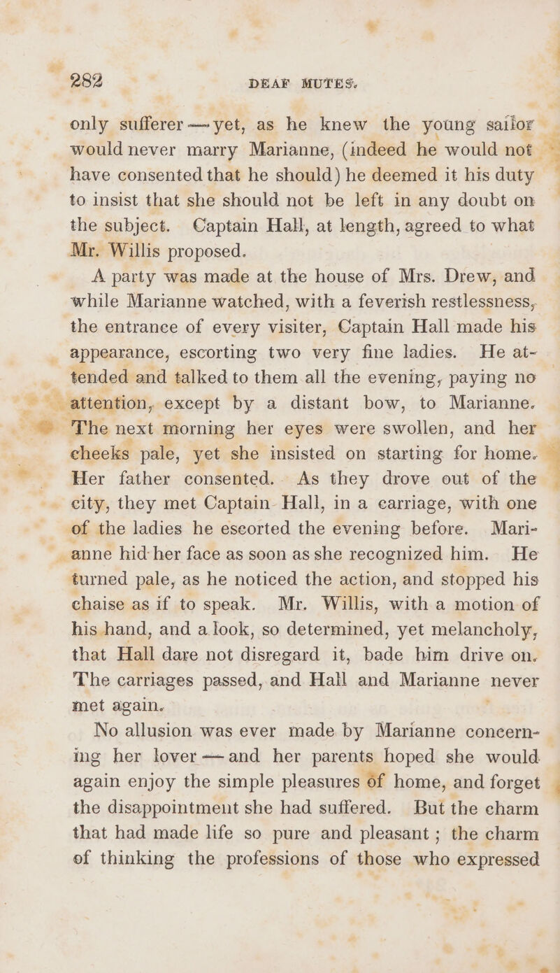 only sufferer—~yet, as he knew the young sailor have consented that he should) he deemed it his duty to insist that she should not be left in any doubt on the subject. Captain Hall, at length, agreed to what Mr. Willis proposed. A party was made at the house of Mrs. Drew, and while Marianne watched, with a feverish restlessness,. the entrance of every visiter, Captain Hall made his appearance, escorting two very fine ladies. He at- tended and talked to them all the evening, paying ne cheeks pale, yet she insisted on starting for home. Her father consented.. As they drove out of the city, they met Captain. Hall, in a carriage, with one of the ladies he eseorted the evening before. Mari- turned pale, as he noticed the action, and stopped his chaise as if to speak. Mr. Willis, with a motion of his hand, and a look, so determined, yet melancholy, that Hall dare not disregard it, bade him drive on. The carriages passed, and Hall and Marianne never met again. No allusion was ever made by Marianne concern- ing her lover++and her parents hoped she would again enjoy the simple pleasures 6f home, and forget the disappointment she had suffered. But the charm that had made life so pure and pleasant ; the charm of thinking the professions of those who expressed re ‘&amp; 3 .