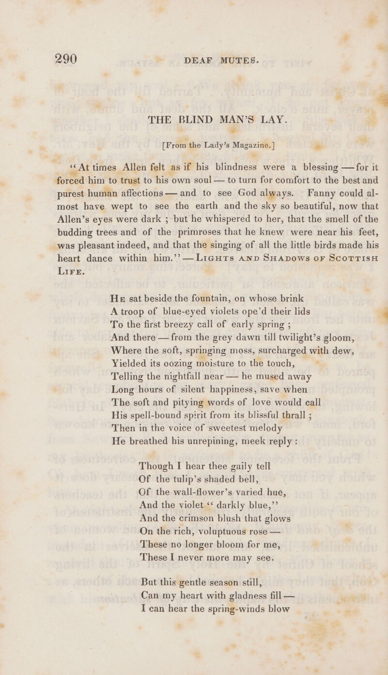 THE BLIND MAN’S LAY. &lt; [From the Lady’s Magazine. | * ‘*‘ At times Allen felt as if his blindness were a blessing —for it forced him to trust to his own soul — to turn for comfort to the best and purest human affections— and to see God always. Fanny could al- most have wept to see the earth and the sky so beautiful, now that Allen’s eyes were dark ; but he whispered to her, that the smell of the budding trees and of the primroses that he knew were near his feet, _was pleasant indeed, and that the singing of all the little birds made his heart dance within him.’’—Licuts Anp SHADows oF ScoTrTisH LIFE. He sat beside the fountain, on whose brink A troop of blue-eyed violets ope’d their lids To the first breezy call of early spring ; And there — from the grey dawn till twilight’s gloom, Where the soft, springing moss, surcharged with dew, Yielded its oozing moisture to the touch, Telling the nightfall near — he mused away Long hours of silent happiness, save when The soft and pitying words of love would call His spell-bound spirit from its blissful thrall ; Then in the voice of sweetest melody He breathed his unrepining, meek reply : Though I hear thee gaily tell Of the tulip’s shaded bell, Of the wall-flower’s varied hue, And the violet.‘‘ darkly blue,”’ And the crimson blush that glows On the rich, voluptuous rose — These no longer bloom for me, These I never more may see. But this gentle season still, Can my heart with gladness fill — I can hear the spring-winds blow
