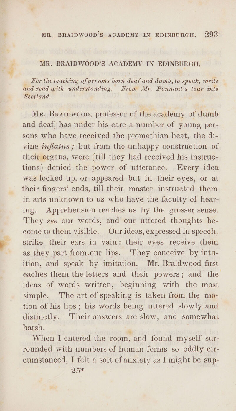 MR. BRAIDWOOD’S ACADEMY IN EDINBURGH, For the teaching of persons born deaf and dumb, to speak, write and read with understanding. From Mr. Pannant’s tour into Scotland. Mr. Brarpwoon, professor of the academy of dumb and deaf, has under his care a number of young per- sons who have received the promethian heat, the di- vine inflatus ; but from the unhappy construction of their organs, were (till they had received his instruc- tions) denied the power of utterance. Every idea was locked up, or appeared but in their eyes, or at their fingers’ ends, till their master instructed them in arts unknown to us who have the faculty of hear- ing. Apprehension reaches us by the grosser sense. They see our words, and our uttered thoughts be- come to them visible. Our ideas, expressed in speech, strike their ears in vain: their eyes receive them as they part from.our lips. They conceive by intu- ition, and speak by imitation. Mr. Braidwood first eaches them the letters and their powers; and the ideas of words written, beginning with the most simple. The art of speaking is taken from the mo- tion of his lips; his words being uttered slowly and distinctly. Their answers are slow, and somewhat harsh. ) ‘ When I entered the room, and found myself sur- rounded with numbers of human forms so oddly cir- cumstanced, I felt a sort of anxiety as I might be sup- 25*