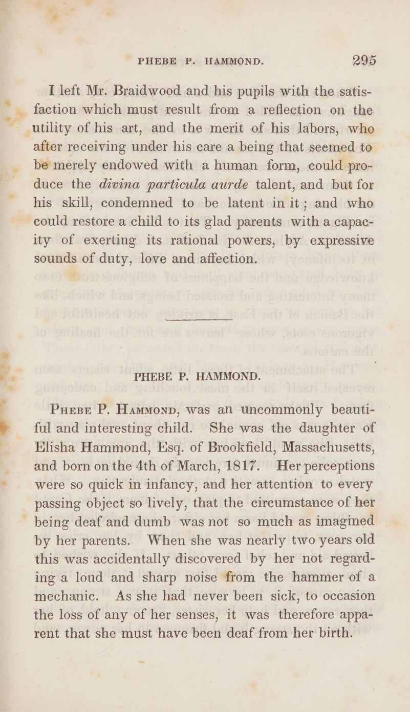I left Mr. Braidwood and his pupils with the satis- after receiving under his care a being that seemed to be merely endowed with a human form, could pro- duce the divina particula aurde talent, and but for his skill, condemned to be latent in it; and who could restore a child to its glad parents with a capac- ity of exerting its rational powers, by expressive sounds of duty, love and affection. PHEBE P. HAMMOND. Puese P. Hammonp, was an uncommonly beauti- ful and interesting child. She was the daughter of Elisha Hammond, Esq. of Brookfield, Massachusetts, and born on the 4th of March, 1817. Her perceptions were so quick in infancy, and her attention to every passing object so lively, that the circumstance of her by her parents. When she was nearly two years old this was accidentally discovered by her not regard- ing a loud and sharp noise from the hammer of a mechanic. As she had never been sick, to occasion the loss of any of her senses, it was therefore appa- rent that she must have been deaf from her birth.