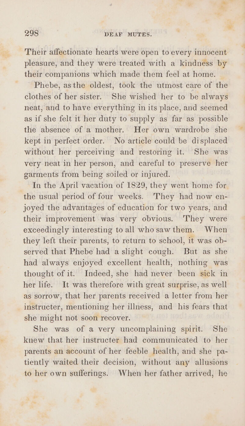 Their affectionate hearts were open to every innocent pleasure, and they were treated with a kindness by their companions which made them feel at home. | Phebe, asthe oldest, took the utmost care of the clothes of her sister. She wished her to be always neat, and to have everything in its place, and seemed as if she felt it her duty to supply as far as possible the absence of a mother. Her own wardrobe she kept in perfect order. No article could be displaced without her perceiving and restoring it. She was very neat in her person, and careful to preserve her garments from being soiled or injured. In the April vacation of 1829, they went home for ‘the usual period of four weeks. They had now en- joyed the advantages of education for two years, and their improvement was very obvious. ‘They were exceedingly interesting to all whosawthem. When they left their parents, to return to school, it was ob- served that Phebe had a slight cough. But as she had always enjoyed excellent health, nothing was thought of it. Indeed, she had never been sick in her life. It was therefore with great surprise, as well as sorrow, that her parents received a letter from her instructer, mentioning her illness, and his fears that she might not soon recover. She was of a very uncomplaining spirit. She knew that her instructer had communicated to her parents an account of her feeble health, and she pa- tiently waited their decision, without any allusions to her own sufferings. When her father arrived, he